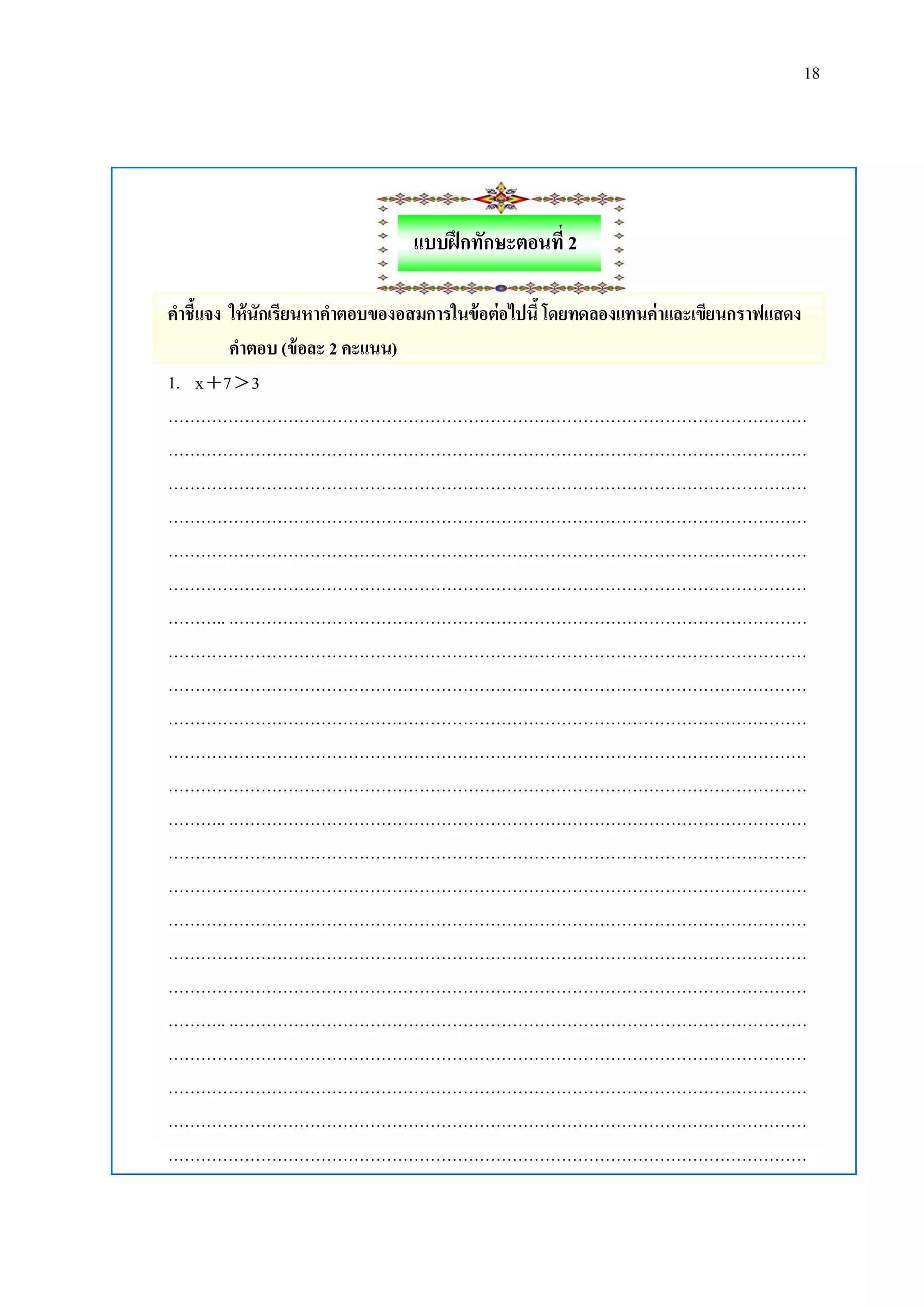 18

แบบฝึ กทักษะตอนที่ 2
คาชี้แจง ให้นักเรียนหาคาตอบของอสมการในข้ อต่อไปนี้ โดยทดลองแทนค่าและเขียนกราฟแสดง
คาตอบ (ข้ อละ 2 คะแนน)
1. x  7  3
………………………………………………………………………………………………………
………………………………………………………………………………………………………
………………………………………………………………………………………………………
………………………………………………………………………………………………………
………………………………………………………………………………………………………
………………………………………………………………………………………………………
……….. .……………………………………………………………………………………………
………………………………………………………………………………………………………
………………………………………………………………………………………………………
………………………………………………………………………………………………………
………………………………………………………………………………………………………
………………………………………………………………………………………………………
……….. .……………………………………………………………………………………………
………………………………………………………………………………………………………
………………………………………………………………………………………………………
………………………………………………………………………………………………………
………………………………………………………………………………………………………
………………………………………………………………………………………………………
……….. .……………………………………………………………………………………………
………………………………………………………………………………………………………
………………………………………………………………………………………………………
………………………………………………………………………………………………………
………………………………………………………………………………………………………

 