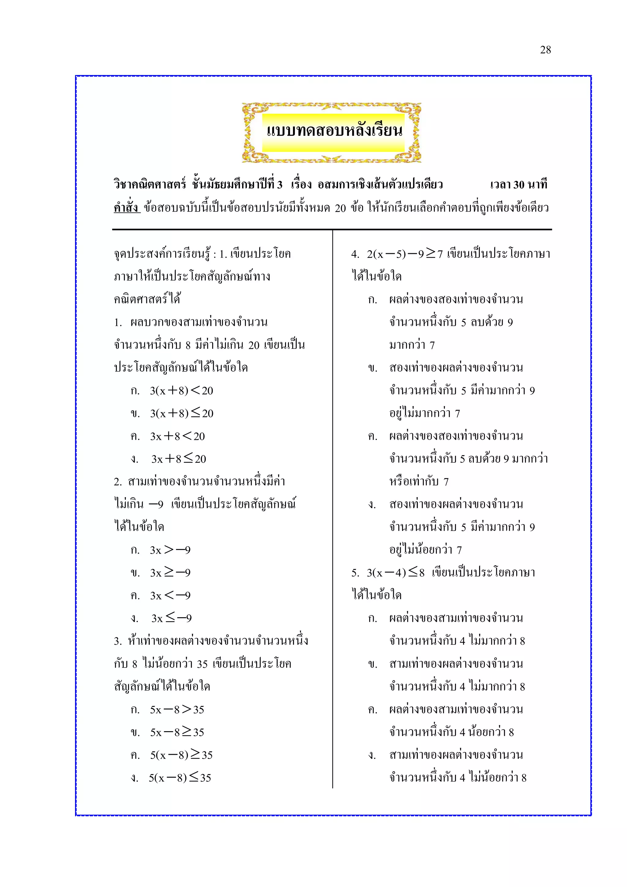 28

แบบทดสอบหลังเรียน
วิชาคณิตศาสตร์ ชั้นมัธยมศึกษาปี ที่ 3 เรื่อง อสมการเชิงเส้ นตัวแปรเดียว
เวลา 30 นาที
คาสั่ง ข้อสอบฉบับนี้เป็ นข้อสอบปรนัยมีท้งหมด 20 ข้อ ให้นกเรี ยนเลือกคาตอบที่ถกเพียงข้อเดียว
ั
ั
ู
จุดประสงค์การเรี ยนรู้ : 1. เขียนประโยค
ภาษาให้เป็ นประโยคสัญลักษณ์ทาง
คณิ ตศาสตร์ ได้
1. ผลบวกของสามเท่าของจานวน
จานวนหนึ่งกับ 8 มีค่าไม่เกิน 20 เขียนเป็ น
ประโยคสัญลักษณ์ได้ในข้อใด
ก. 3(x  8)  20
ข. 3(x  8)  20
ค. 3x  8  20
ง. 3x  8  20
2. สามเท่าของจานวนจานวนหนึ่งมีค่า
ไม่เกิน 9 เขียนเป็ นประโยคสัญลักษณ์
ได้ในข้อใด
ก. 3x  9
ข. 3x  9
ค. 3x  9
ง. 3x  9
3. ห้าเท่าของผลต่างของจานวนจานวนหนึ่ง
กับ 8 ไม่นอยกว่า 35 เขียนเป็ นประโยค
้
สัญลักษณ์ได้ในข้อใด
ก. 5x  8  35
ข. 5x  8  35
ค. 5(x  8)  35
ง. 5(x  8)  35

4. 2(x  5)  9  7 เขียนเป็ นประโยคภาษา
ได้ในข้อใด
ก. ผลต่างของสองเท่าของจานวน
จานวนหนึ่งกับ 5 ลบด้วย 9
มากกว่า 7
ข. สองเท่าของผลต่างของจานวน
จานวนหนึ่งกับ 5 มีค่ามากกว่า 9
อยูไม่มากกว่า 7
่
ค. ผลต่างของสองเท่าของจานวน
จานวนหนึ่งกับ 5 ลบด้วย 9 มากกว่า
หรื อเท่ากับ 7
ง. สองเท่าของผลต่างของจานวน
จานวนหนึ่งกับ 5 มีค่ามากกว่า 9
อยูไม่นอยกว่า 7
่ ้
5. 3(x  4)  8 เขียนเป็ นประโยคภาษา
ได้ในข้อใด
ก. ผลต่างของสามเท่าของจานวน
จานวนหนึ่งกับ 4 ไม่มากกว่า 8
ข. สามเท่าของผลต่างของจานวน
จานวนหนึ่งกับ 4 ไม่มากกว่า 8
ค. ผลต่างของสามเท่าของจานวน
จานวนหนึ่งกับ 4 น้อยกว่า 8
ง. สามเท่าของผลต่างของจานวน
จานวนหนึ่งกับ 4 ไม่นอยกว่า 8
้

 