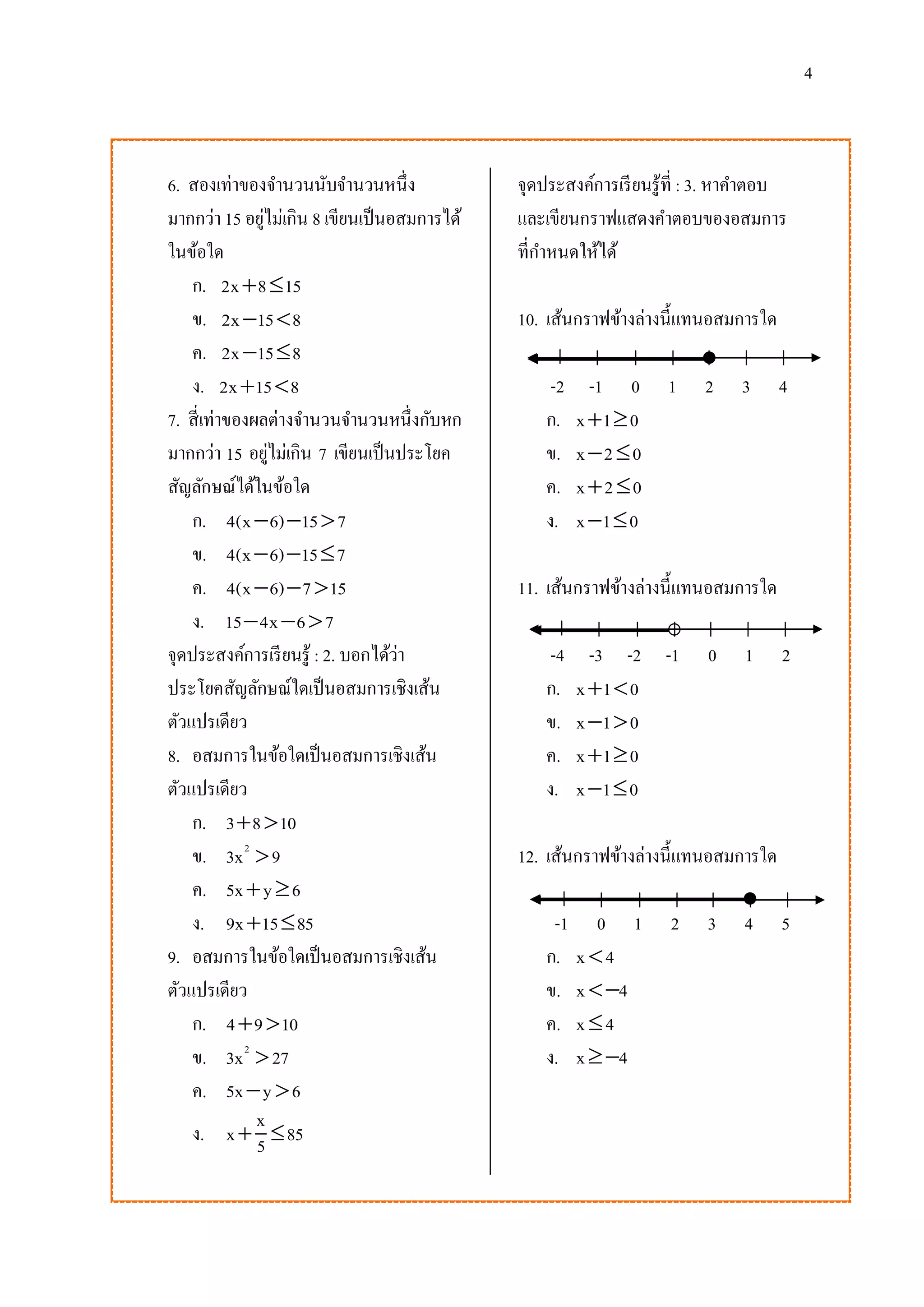 4

6. สองเท่าของจานวนนับจานวนหนึ่ง
มากกว่า 15 อยูไม่เกิน 8 เขียนเป็ นอสมการได้
่
ในข้อใด
ก. 2x  8  15
ข. 2x 15  8
ค. 2x 15  8
ง. 2x 15  8
7. สี่เท่าของผลต่างจานวนจานวนหนึ่งกับหก
มากกว่า 15 อยูไม่เกิน 7 เขียนเป็ นประโยค
่
สัญลักษณ์ได้ในข้อใด
ก. 4(x  6) 15  7
ข. 4(x  6) 15  7
ค. 4(x  6)  7  15
ง. 15  4x  6  7
จุดประสงค์การเรี ยนรู้ : 2. บอกได้ว่า
ประโยคสัญลักษณ์ใดเป็ นอสมการเชิงเส้น
ตัวแปรเดียว
8. อสมการในข้อใดเป็ นอสมการเชิงเส้น
ตัวแปรเดียว
ก. 3  8  10
ข. 3x 2  9
ค. 5x  y  6
ง. 9x 15  85
9. อสมการในข้อใดเป็ นอสมการเชิงเส้น
ตัวแปรเดียว
ก. 4  9  10
ข. 3x 2  27
ค. 5x  y  6
x
ง. x  5  85

จุดประสงค์การเรี ยนรู้ที่ : 3. หาคาตอบ
และเขียนกราฟแสดงคาตอบของอสมการ
ที่กาหนดให้ได้
10. เส้นกราฟข้างล่างนี้แทนอสมการใด
-2
ก.
ข.
ค.
ง.

-1 0
x 1  0
x 2 0
x2 0
x 1  0

1

2

3

4

11. เส้นกราฟข้างล่างนี้แทนอสมการใด
-4
ก.
ข.
ค.
ง.

-3 -2 -1
x 1  0
x 1  0
x 1  0
x 1  0

0

1

2

12. เส้นกราฟข้างล่างนี้แทนอสมการใด
-1
ก.
ข.
ค.
ง.

0 1
x4
x  4
x4
x  4

2

3

4

5

 