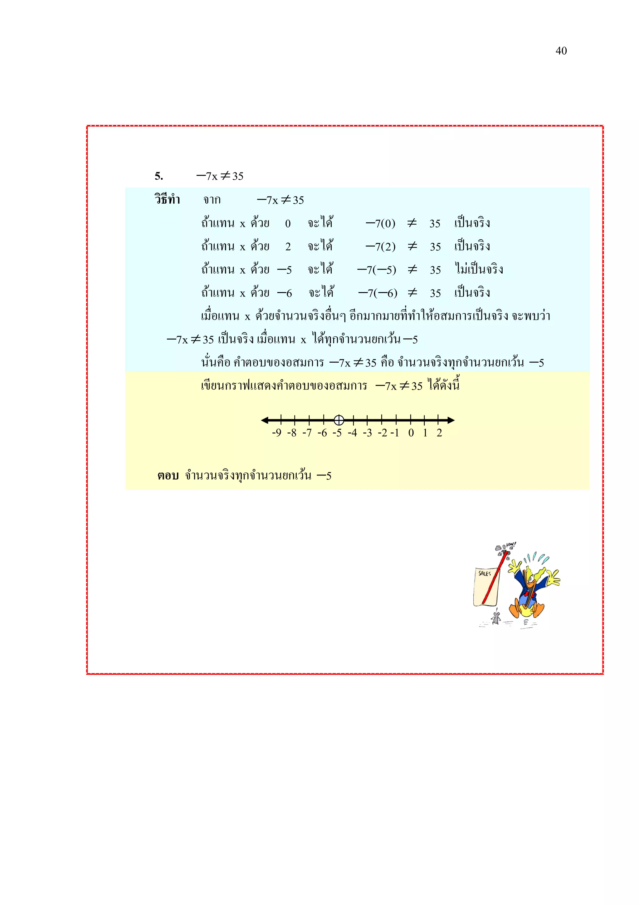 40

5.
7x  35
วิธีทา จาก
7x  35
ถ้าแทน x ด้วย 0 จะได้
7(0)  35 เป็ นจริ ง
ถ้าแทน x ด้วย 2 จะได้
7(2)  35 เป็ นจริ ง
ถ้าแทน x ด้วย 5 จะได้ 7( 5)  35 ไม่เป็ นจริ ง
ถ้าแทน x ด้วย 6 จะได้ 7( 6)  35 เป็ นจริ ง
เมื่อแทน x ด้วยจานวนจริ งอื่นๆ อีกมากมายที่ทาให้อสมการเป็ นจริ ง จะพบว่า
7x  35 เป็ นจริ ง เมื่อแทน x ได้ทุกจานวนยกเว้น 5
นันคือ คาตอบของอสมการ 7x  35 คือ จานวนจริ งทุกจานวนยกเว้น 5
่
เขียนกราฟแสดงคาตอบของอสมการ 7x  35 ได้ดงนี้
ั
-9 -8 -7 -6 -5 -4 -3 -2 -1 0 1 2
ตอบ จานวนจริ งทุกจานวนยกเว้น 5

 