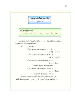 14

อสมการเชิงเส้ นตัวแปรเดียว
ตอนที่ 2

จุดประสงค์การเรียนรู้
หาคาตอบและเขียนกราฟแสดงคาตอบของอสมการที่กาหนดให้ได้
คาตอบของอสมการเชิงเส้นตัวแปรเดียว คือ จานวนจริ งใดๆ ที่นาไปแทนค่าตัวแปร
ในอสมการแล้ว จะได้อสมการที่เป็ นจริ ง
เช่น
x  3  12
ถ้าแทน x ด้วย 16 จะได้อสมการ 16  3  12
13  12 ไม่เป็ นจริ ง
ถ้าแทน x ด้วย 15 จะได้อสมการ 15  3  12
12  12 ไม่เป็ นจริ ง
ถ้าแทน x ด้วย 14 จะได้อสมการ 14  3  12
11  12 เป็ นจริ ง
แสดงว่า 14 เป็ นคาตอบของอสมการ
ถ้าแทน x ด้วย 13 จะได้อสมการ 13  3  12
10  12 เป็ นจริ ง
แสดงว่า 13 เป็ นคาตอบของอสมการ
เมื่อแทน x ด้วยจานวนอื่นๆ จะพบว่าอสมการเป็ นจริ งได้เมือ x  15
่
ดังนั้น คาตอบของอสมการ x  3  12 คือ จานวนจริ งทุกจานวนที่นอยกว่า 15
้

 