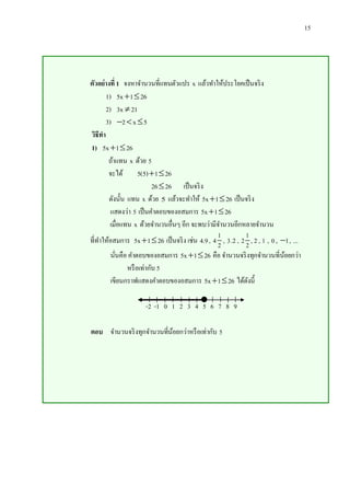 15

ตัวอย่างที่ 1 จงหาจานวนที่แทนตัวแปร x แล้วทาให้ประโยคเป็ นจริ ง
1) 5x 1  26
2) 3x  21
3) 2  x  5
วิธีทา
1) 5x 1  26
ถ้าแทน x ด้วย 5
จะได้
5(5) 1  26
26  26 เป็ นจริ ง
ดังนั้น แทน x ด้วย 5 แล้วจะทาให้ 5x 1  26 เป็ นจริ ง
แสดงว่า 5 เป็ นคาตอบของอสมการ 5x 1  26
เมื่อแทน x ด้วยจานวนอื่นๆ อีก จะพบว่ามีจานวนอีกหลายจานวน
1
1
ที่ทาให้อสมการ 5x 1  26 เป็ นจริ ง เช่น 4.9 , 4 2 , 3 .2 , 2 2 , 2 , 1 , 0 , 1 , ...
นันคือ คาตอบของอสมการ 5x 1  26 คือ จานวนจริ งทุกจานวนที่นอยกว่า
้
่
หรื อเท่ากับ 5
เขียนกราฟแสดงคาตอบของอสมการ 5x 1  26 ได้ดงนี้
ั
-2 -1 0 1 2 3 4 5 6 7 8 9
ตอบ จานวนจริ งทุกจานวนที่นอยกว่าหรื อเท่ากับ 5
้

 