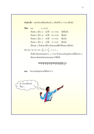 17

ตัวอย่างที่ 2 จงหาจานวนที่แทนตัวแปร x แล้วทาให้ x  3  8 เป็ นจริ ง
วิธีทา จาก
x 3  8
ถ้าแทน x ด้วย 11 จะได้ 11  3  8 ไม่เป็ นจริ ง
ถ้าแทน x ด้วย 10 จะได้ 10  3  8 เป็ นจริ ง
ถ้าแทน x ด้วย 9 จะได้ 9  3  8 เป็ นจริ ง
ถ้าแทน x ด้วย 8 จะได้ 8  3  8 เป็ นจริ ง
เมื่อแทน x ด้วยจานวนอื่นๆ อีกมากมายที่ทาให้อสมการเป็ นจริ ง
1
1
เช่น 10.9 , 10 , 9.9 , 9.8 , 9 2 , 8 , 7 2 , 7 , 6 , 5 , ...
นันคือ คาตอบของอสมการ x  3  8 คือ จานวนจริ งทุกจานวนที่นอยกว่า 11
้
่
เขียนกราฟแสดงคาตอบของอสมการได้ดงนี้
ั
1 2 3 4 5 6 7 8 9 10 11 12
ตอบ จานวนจริ งทุกจานวนที่นอยกว่า 11
้

สู ้ ๆ ทาแบบฝึ กต่อไป
ได้เลย….

 
