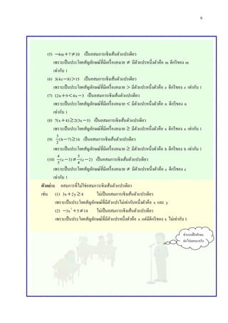 9

(5) 4m  7  10 เป็ นอสมการเชิงเส้นตัวแปรเดียว
เพราะเป็ นประโยคสัญลักษณ์ที่มีเครื่ องหมาย  มีตวแปรหนึ่งตัวคือ m ดีกรี ของ m
ั
เท่ากับ 1
(6) 3(4z  8)  15 เป็ นอสมการเชิงเส้นตัวแปรเดียว
เพราะเป็ นประโยคสัญลักษณ์ที่มีเครื่ องหมาย  มีตวแปรหนึ่งตัวคือ z ดีกรี ของ z เท่ากับ 1
ั
(7) 12n  9  4x  3 เป็ นอสมการเชิงเส้นตัวแปรเดียว
เพราะเป็ นประโยคสัญลักษณ์ที่มีเครื่ องหมาย  มีตวแปรหนึ่งตัวคือ n ดีกรี ของ n
ั
เท่ากับ 1
(8) 7(x  4)  2(3x  5) เป็ นอสมการเชิงเส้นตัวแปรเดียว
เพราะเป็ นประโยคสัญลักษณ์ที่มีเครื่ องหมาย  มีตวแปรหนึ่งตัวคือ x ดีกรี ของ x เท่ากับ 1
ั
3
(9) 2 (b  7)  16 เป็ นอสมการเชิงเส้นตัวแปรเดียว
เพราะเป็ นประโยคสัญลักษณ์ที่มีเครื่ องหมาย  มีตวแปรหนึ่งตัวคือ b ดีกรี ของ b เท่ากับ 1
ั
4
5
(10) 5 (c  3)  4 (c  2) เป็ นอสมการเชิงเส้นตัวแปรเดียว
เพราะเป็ นประโยคสัญลักษณ์ที่มีเครื่ องหมาย  มีตวแปรหนึ่งตัวคือ c ดีกรี ของ c
ั
เท่ากับ 1
ตัวอย่าง อสมการที่ไม่ใช่อสมการเชิงเส้นตัวแปรเดียว
เช่น (1) 3x  2y  4
ไม่เป็ นอสมการเชิงเส้นตัวแปรเดียว
เพราะเป็ นประโยคสัญลักษณ์ที่มีตวแปรไม่เท่ากับหนึ่งตัวคือ x และ y
ั
(2) 3x 2  5  14 ไม่เป็ นอสมการเชิงเส้นตัวแปรเดียว
เพราะเป็ นประโยคสัญลักษณ์ที่มีตวแปรหนึ่งตัวคือ x แต่มีดีกรี ของ x ไม่เท่ากับ 1
ั
ทาแบบฝึ กทักษะ
ต่อไปเลยนะครับ

 