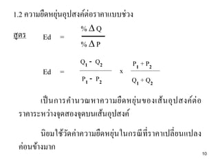 ่
1.2 ความยืดหยุนอุปสงค์ต่อราคาแบบช่วง
%Q
สูตร
Ed =
%P
Ed =

Q1 - Q2
P1 - P2

x

P1 + P2
Q1 + Q2

เป็ นการค านวณหาความยื ด หยุ่น ของเส้ น อุ ป สงค์ต่ อ
ราคาระหว่างจุดสองจุดบนเส้นอุปสงค์
นิ ยมใช้วดค่าความยืดหยุ่นในกรณี ที่ราคาเปลี่ ยนแปลง
ั
ค่อนข้างมาก

10

 