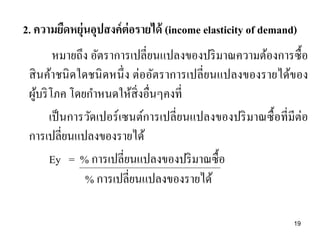 2. ความยืดหยุ่นอุปสงค์ ต่อรายได้ (income elasticity of demand)
หมายถึง อัตราการเปลี่ยนแปลงของปริ มาณความต้องการซื้ อ
สิ นค้าชนิ ดใดชนิ ดหนึ่ ง ต่ออัตราการเปลี่ยนแปลงของรายได้ของ
ผูบริ โภค โดยกาหนดให้สิ่งอื่นๆคงที่
้
เป็ นการวัดเปอร์ เซนต์การเปลี่ยนแปลงของปริ มาณซื้ อที่มีต่อ
การเปลี่ยนแปลงของรายได้
Ey = % การเปลี่ยนแปลงของปริ มาณซื้อ
% การเปลี่ยนแปลงของรายได้
19

 
