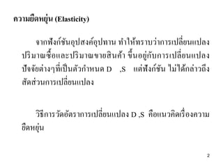 ความยืดหยุ่น (Elasticity)
จากฟังก์ชนอุปสงค์อุปทาน ทาให้ทราบว่าการเปลี่ยนแปลง
ั
ปริ มาณซื้ อและปริ มาณขายสิ นค้า ขึ้ นอยู่กับการเปลี่ ย นแปลง
ปั จจัยต่างๆที่เป็ นตัวกาหนด D ,S แต่ฟังก์ชน ไม่ได้กล่าวถึง
ั
สัดส่ วนการเปลี่ยนแปลง
วิธีการวัดอัตราการเปลี่ยนแปลง D ,S คือแนวคิดเรื่ องความ
่
ยืดหยุน
2

 