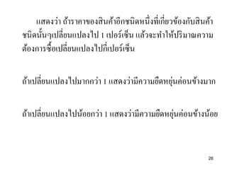แสดงว่า ถ้าราคาของสิ นค้าอีกชนิดหนึ่งที่เกี่ยวข้องกับสิ นค้า
ชนิดนั้นๆเปลี่ยนแปลงไป 1 เปอร์เซ็น แล้วจะทาให้ปริ มาณความ
ต้องการซื้อเปลี่ยนแปลงไปกี่เปอร์เซ็น

่
ถ้าเปลี่ยนแปลงไปมากกว่า 1 แสดงว่ามีความยืดหยุนค่อนข้างมาก
่
ถ้าเปลี่ยนแปลงไปน้อยกว่า 1 แสดงว่ามีความยืดหยุนค่อนข้างน้อย

26

 