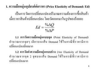 1. ความยืดหยุ่นอุปสงค์ ต่อราคา (Price Elasticity of Demand: Ed)
เป็ นการวัดการเปลี่ยนแปลงปริ มาณความต้องการซื้ อสิ นค้า
เมื่อราคาสิ นค้าเปลี่ยนแปลง โดยวัดออกมาในรู ปของร้อยละ
%Q
Ed 
%P

1.1 การวัดความยืดหยุ่นแบบจุด (Point Elasticity of Demand)
ค านวณจากจุ ด ๆ เดี ย วบนเส้ น Demand ใช้ ใ นกรณี ที่ ร าคามี ก าร
เปลี่ยนแปลงน้อยมาก
1.2 การวัดค่ าความยืดหยุ่นแบบช่ วง (Arc Elasticity of Demand
ค านวณจากจุ ด 2 จุ ด บนเส้ น Demand ใช้ ใ นกรณี ที่ ร าคามี ก าร
เปลี่ยนแปลงมาก
6

 