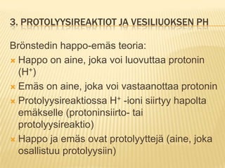 3. PROTOLYYSIREAKTIOT JA VESILIUOKSEN PH
Brönstedin happo-emäs teoria:
 Happo on aine, joka voi luovuttaa protonin
(H+)
 Emäs on aine, joka voi vastaanottaa protonin
 Protolyysireaktiossa H+ -ioni siirtyy hapolta
emäkselle (protoninsiirto- tai
protolyysireaktio)
 Happo ja emäs ovat protolyyttejä (aine, joka
osallistuu protolyysiin)

 