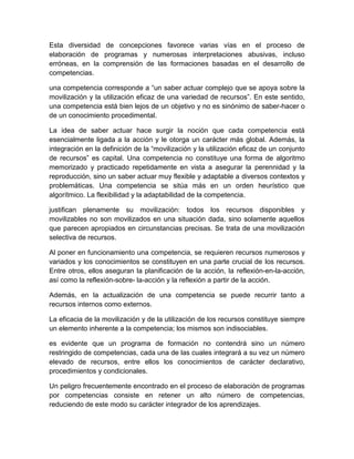 Esta diversidad de concepciones favorece varias vías en el proceso de
elaboración de programas y numerosas interpretaciones abusivas, incluso
erróneas, en la comprensión de las formaciones basadas en el desarrollo de
competencias.
una competencia corresponde a “un saber actuar complejo que se apoya sobre la
movilización y la utilización eficaz de una variedad de recursos”. En este sentido,
una competencia está bien lejos de un objetivo y no es sinónimo de saber-hacer o
de un conocimiento procedimental.
La idea de saber actuar hace surgir la noción que cada competencia está
esencialmente ligada a la acción y le otorga un carácter más global. Además, la
integración en la definición de la “movilización y la utilización eficaz de un conjunto
de recursos” es capital. Una competencia no constituye una forma de algoritmo
memorizado y practicado repetidamente en vista a asegurar la perennidad y la
reproducción, sino un saber actuar muy flexible y adaptable a diversos contextos y
problemáticas. Una competencia se sitúa más en un orden heurístico que
algorítmico. La flexibilidad y la adaptabilidad de la competencia.
justifican plenamente su movilización: todos los recursos disponibles y
movilizables no son movilizados en una situación dada, sino solamente aquellos
que parecen apropiados en circunstancias precisas. Se trata de una movilización
selectiva de recursos.
Al poner en funcionamiento una competencia, se requieren recursos numerosos y
variados y los conocimientos se constituyen en una parte crucial de los recursos.
Entre otros, ellos aseguran la planificación de la acción, la reflexión-en-la-acción,
así como la reflexión-sobre- la-acción y la reflexión a partir de la acción.
Además, en la actualización de una competencia se puede recurrir tanto a
recursos internos como externos.
La eficacia de la movilización y de la utilización de los recursos constituye siempre
un elemento inherente a la competencia; los mismos son indisociables.
es evidente que un programa de formación no contendrá sino un número
restringido de competencias, cada una de las cuales integrará a su vez un número
elevado de recursos, entre ellos los conocimientos de carácter declarativo,
procedimientos y condicionales.
Un peligro frecuentemente encontrado en el proceso de elaboración de programas
por competencias consiste en retener un alto número de competencias,
reduciendo de este modo su carácter integrador de los aprendizajes.

 