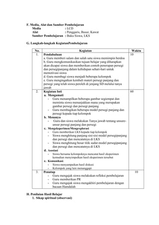 F. Media, Alat dan Sumber Pembelajaran
Media
: LCD
Alat
: Penggaris, Busur, Kawat
Sumber Pembelajaran : Buku Siswa, LKS
G. Langkah-langkah KegiatanPembelajaran
No.
1.

2.

Kegiatan
Pendahuluan
a. Guru memberi salam dan salah satu siswa memimpin berdoa
b. Guru mengkomunikasikan tujuan belajar yang diharapkan
akan dicapai siswa dan memberikan contoh penerapan persegi
dan persegipanjang dalam kehidupan sehari-hari untuk
memotivasi siswa
d. Guru membagi siswa menjadi beberapa kelompok
e. Guru mengingatkan kembali materi persegi panjang dan
persegi yang telah siswa peroleh di jenjang SD melalui tanya
jawab
Kegiatan Inti
a. Mengamati
- Guru menampilkan beberapa gambar segiempat dan
meminta siswa menunjukkan mana yang merupakan
gambar persegi dan persegi panjang
- Guru membagikan beberapa model persegi panjang dan
persegi kepada tiap kelompok
b. Menanya
- Guru dan siswa melakukan Tanya jawab tentang unsureunsur persegi panjang dan persegi
c. Mengeksperimen/Mengexplorasi
- Guru memberikan LKS kepada tiap kelompok
- Siswa menghitung panjang sisi-sisi model persegipanjang
dan persegi dan mencatatnya di LKS
- Siswa menghitung besar titik sudut model persegipanjang
dan persegi dan mencatatnya di LKS
d. Asosiasi
- Siswa bersama kelompoknya mencatat hasil eksperimen

Waktu
10

60

kemudian menyimpulkan hasil eksperimen tersebut

3.

e. Komunikasi.
- Siswa menyampaikan hasil diskusi
- Kelompok yang lain menanggapi
Penutup
- Guru mengajak siswa melakukan refleksi pembelajaran
- Guru memberikan PR
- Guru mengajak siswa mengakhiri pembelajaran dengan
bacaan Hamdalah

H. Penilaian Hasil Belajar
1. Sikap spiritual (observasi)

10

 