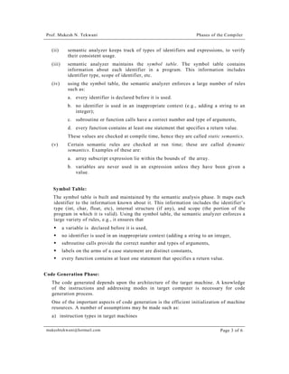 Prof. Mukesh N. Tekwani

Phases of the Compiler

(ii)

semantic analyzer keeps track of types of identifiers and expressions, to verify
their consistent usage.

(iii)

semantic analyzer maintains the symbol table. The symbol table contains
information about each identifier in a program. This information includes
identifier type, scope of identifier, etc.

(iv)

using the symbol table, the semantic analyzer enforces a large number of rules
such as:
a. every identifier is declared before it is used.
b. no identifier is used in an inappropriate context (e.g., adding a string to an
integer);
c. subroutine or function calls have a correct number and type of arguments,
d. every function contains at least one statement that specifies a return value.
These values are checked at compile time, hence they are called static semantics.

(v)

Certain semantic rules are checked at run time; these are called dynamic
semantics. Examples of these are:
a. array subscript expression lie within the bounds of the array.
b. variables are never used in an expression unless they have been given a
value.

Symbol Table:
The symbol table is built and maintained by the semantic analysis phase. It maps each
identifier to the information known about it. This information includes the identifier’s
type (int, char, float, etc), internal structure (if any), and scope (the portion of the
program in which it is valid). Using the symbol table, the semantic analyzer enforces a
large variety of rules, e.g., it ensures that
!" a variable is declared before it is used,
!" no identifier is used in an inappropriate context (adding a string to an integer,
!" subroutine calls provide the correct number and types of arguments,
!" labels on the arms of a case statement are distinct constants,
!" every function contains at least one statement that specifies a return value.
Code Generation Phase:
The code generated depends upon the architecture of the target machine. A knowledge
of the instructions and addressing modes in target computer is necessary for code
generation process.
One of the important aspects of code generation is the efficient initialization of machine
resources. A number of assumptions may be made such as:
a) instruction types in target machines
mukeshtekwani@hotmail.com

Page 3 of 6

 