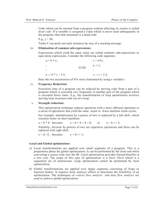Prof. Mukesh N. Tekwani

Phases of the Compiler

Code which can be omitted from a program without affecting its results is called
dead code. If a variable is assigned a value which is never used subsequently in
the program, then that statement is a dead code.
E.g., j = 30;
Turbo C can point out such instances by way of a warning message.
iii.

Elimination of common sub-expressions:
Expressions which yield the same value are called common sub-expressions or
equivalent expressions. Consider the following code segments:
a:= b * c;

t := b*c;

:

a := t;

:

:

x := b * c + 3.5;

x := t + 3.5;

Here the two occurrences of b*c were eliminated by using a variable t.
iv.

Frequency Reduction:
Execution time of a program can be reduced by moving code from a part of a
program which is executed very frequently to another part of the program which
is executed fewer times. E.g., the transformation of loop optimization involves
moving loop invariant code out of a loop.

v.

Strength reduction:
This optimization technique reduces operation with a more efficient operation or
a series of operations that yield the same result in fewer machine clock cycles.
For example, multiplication by a power of two is replaced by a left shift, which
executes faster on most machines.
a = b * 4; becomes

a = b + b + b + b;

or

a = b << 2;

Similarly, division by powers of two are expensive operations and these can be
replaced with right shift.
c = d / 2; becomes

c = d >> 1;

Local and Global optimization:
a) Local transformations are applied over small segments of a program. This is a
preparatory phase for global optimization. It can be performed by the front end while
converting a source code into the IR. Local optimization provides limited benefits at
a low cost. The scope of this type of optimization is a basic block which is a
sequential set of instructions. Loop optimization cannot be performed by local
optimization.
b) Global transformations are applied over larger segments consisting of loops or
function bodies. It requires more analysis efforts to determine the feasibility of an
optimization. The techniques of control flow analysis and data flow analysis are
used to achieve global optimization.
mukeshtekwani@hotmail.com

Page 5 of 6

 