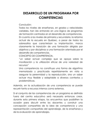 DESARROLLO DE UN PROGRAMA POR
COMPETENCIAS
Conclusión:
Todos los niveles de enseñanza, en grados y velocidades
variables, han ido entrando en una lógica de programas
de formación centrados en el desarrollo de competencias.
En cuanto a los niveles de primaria y secundaria, la reforma
actual de la escuela en Québec, a pesar de todos los
sobresaltos que caracterizan su implantación, marca
claramente la transición de una formación dirigida por
objetivos y por disciplinas a una formación orientada por el
desarrollo de competencias.
CONCEPTO DE COMPRETENCIA.
“un saber actuar complejo que se apoya sobre la
movilización y la utilización eficaz de una variedad de
recursos”
Una competencia no constituye una forma de algoritmo
memorizado y practicado repetidamente en vista a
asegurar la perennidad y la reproducción, sino un saber
actuar muy flexible y adaptable a diversos contextos y
problemáticas.
Además, en la actualización de una competencia se puede
recurrir tanto a recursos internos como externos.
Si el conjunto de las competencias de un programa es definido
fuera del centro educativo será necesario entonces crear,
durante esta primera etapa, los encuentros que posibiliten la
ocasión para discutir entre los docentes y construir una
concepción compartida de la idea de competencia y una
representación compartida del aprendizaje, de la enseñanza y
de la evaluación de aprendizajes.

 