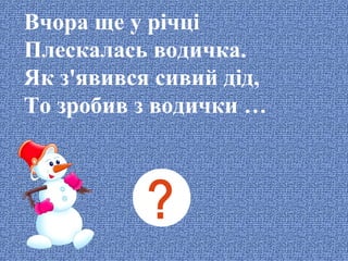 Вчора ще у річці
Плескалась водичка.
Як з'явився сивий дід,
То зробив з водички …

 
