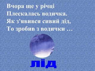 Вчора ще у річці
Плескалась водичка.
Як з'явився сивий дід,
То зробив з водички …

 