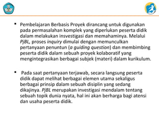  Pembelajaran Berbasis Proyek dirancang untuk digunakan
pada permasalahan komplek yang diperlukan peserta didik
dalam melakukan insvestigasi dan memahaminya. Melalui
PjBL, proses inquiry dimulai dengan memunculkan
pertanyaan penuntun (a guiding question) dan membimbing
peserta didik dalam sebuah proyek kolaboratif yang
mengintegrasikan berbagai subjek (materi) dalam kurikulum.
 Pada saat pertanyaan terjawab, secara langsung peserta
didik dapat melihat berbagai elemen utama sekaligus
berbagai prinsip dalam sebuah disiplin yang sedang
dikajinya. PjBL merupakan investigasi mendalam tentang
sebuah topik dunia nyata, hal ini akan berharga bagi atensi
dan usaha peserta didik.

 