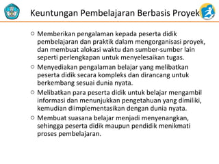 Keuntungan Pembelajaran Berbasis Proyek
o Memberikan pengalaman kepada peserta didik
pembelajaran dan praktik dalam mengorganisasi proyek,
dan membuat alokasi waktu dan sumber-sumber lain
seperti perlengkapan untuk menyelesaikan tugas.
o Menyediakan pengalaman belajar yang melibatkan
peserta didik secara kompleks dan dirancang untuk
berkembang sesuai dunia nyata.
o Melibatkan para peserta didik untuk belajar mengambil
informasi dan menunjukkan pengetahuan yang dimiliki,
kemudian diimplementasikan dengan dunia nyata.
o Membuat suasana belajar menjadi menyenangkan,
sehingga peserta didik maupun pendidik menikmati
proses pembelajaran.

 
