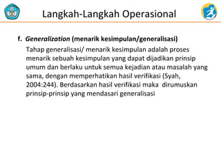 Langkah-Langkah Operasional
f. Generalization (menarik kesimpulan/generalisasi)
Tahap generalisasi/ menarik kesimpulan adalah proses
menarik sebuah kesimpulan yang dapat dijadikan prinsip
umum dan berlaku untuk semua kejadian atau masalah yang
sama, dengan memperhatikan hasil verifikasi (Syah,
2004:244). Berdasarkan hasil verifikasi maka dirumuskan
prinsip-prinsip yang mendasari generalisasi

 