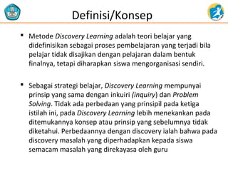 Definisi/Konsep
 Metode Discovery Learning adalah teori belajar yang
didefinisikan sebagai proses pembelajaran yang terjadi bila
pelajar tidak disajikan dengan pelajaran dalam bentuk
finalnya, tetapi diharapkan siswa mengorganisasi sendiri.
 Sebagai strategi belajar, Discovery Learning mempunyai
prinsip yang sama dengan inkuiri (inquiry) dan Problem
Solving. Tidak ada perbedaan yang prinsipil pada ketiga
istilah ini, pada Discovery Learning lebih menekankan pada
ditemukannya konsep atau prinsip yang sebelumnya tidak
diketahui. Perbedaannya dengan discovery ialah bahwa pada
discovery masalah yang diperhadapkan kepada siswa
semacam masalah yang direkayasa oleh guru

 