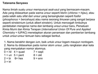 Tatanama Senyawa
Nama ilmiah suatu unsur mempunyai asal-usul yang bermacam-macam.
Ada yang didasarkan pada warna unsur seperti klorin (chloros = hijau), atau
pada salah satu sifat dari unsur yang bersangkutan seperti fosfor
(phosphorus = bercahaya) atau nama seorang ilmuwan yang sangat berjasa
seperti einsteinium (untuk albert einstein). Untuk mencegah timbulnya
perdebatan mengenai nama dan lambang unsur-unsur baru, Persatuan
Kimia Murni dan Kimia Terapan (International Union Of Pure and Applied
Chemistry = IUPAC) menetapkan aturan penamaan dan pemberian lambang
untuk unsur-unsur temuan baru sebagai berikut.
1. Nama berakhir dengan ium, baik untuk unsur logam maupun nonlogam.
2. Nama itu didasarkan pada nomor atom unsur, yaitu rangkaian akar kata
yang menyatakan nomor atomnya.
0 = nil 4 = quad
7 = sept
1 = un 5 = pent
8 = okt
2 = bi 6= hex
9 = enn
3 = tri

 