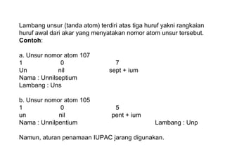 Lambang unsur (tanda atom) terdiri atas tiga huruf yakni rangkaian
huruf awal dari akar yang menyatakan nomor atom unsur tersebut.
Contoh:
a. Unsur nomor atom 107
1
0
Un
nil
Nama : Unnilseptium
Lambang : Uns
b. Unsur nomor atom 105
1
0
un
nil
Nama : Unnilpentium

7
sept + ium

5
pent + ium
Lambang : Unp

Namun, aturan penamaan IUPAC jarang digunakan.

 