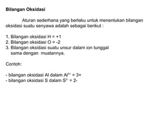 Bilangan Oksidasi
Aturan sederhana yang berlaku untuk menentukan bilangan
oksidasi suatu senyawa adalah sebagai berikut :
1. Bilangan oksidasi H = +1
2. Bilangan oksidasi O = -2
3. Bilangan oksidasi suatu unsur dalam ion tunggal
sama dengan muatannya.
Contoh:
- bilangan oksidasi Al dalam Al3+ = 3+
- bilangan oksidasi S dalam S2- = 2-

 