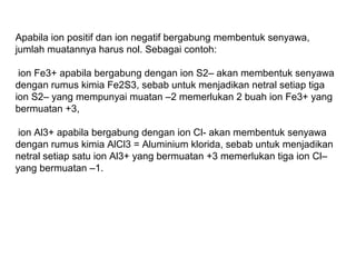 Apabila ion positif dan ion negatif bergabung membentuk senyawa,
jumlah muatannya harus nol. Sebagai contoh:
ion Fe3+ apabila bergabung dengan ion S2– akan membentuk senyawa
dengan rumus kimia Fe2S3, sebab untuk menjadikan netral setiap tiga
ion S2– yang mempunyai muatan –2 memerlukan 2 buah ion Fe3+ yang
bermuatan +3,
ion Al3+ apabila bergabung dengan ion Cl- akan membentuk senyawa
dengan rumus kimia AlCl3 = Aluminium klorida, sebab untuk menjadikan
netral setiap satu ion Al3+ yang bermuatan +3 memerlukan tiga ion Cl–
yang bermuatan –1.

 