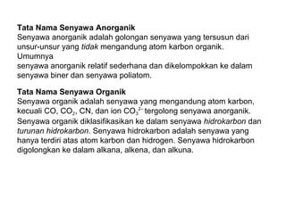 Tata Nama Senyawa Anorganik
Senyawa anorganik adalah golongan senyawa yang tersusun dari
unsur-unsur yang tidak mengandung atom karbon organik.
Umumnya
senyawa anorganik relatif sederhana dan dikelompokkan ke dalam
senyawa biner dan senyawa poliatom.
Tata Nama Senyawa Organik
Senyawa organik adalah senyawa yang mengandung atom karbon,
kecuali CO, CO2, CN, dan ion CO32– tergolong senyawa anorganik.
Senyawa organik diklasifikasikan ke dalam senyawa hidrokarbon dan
turunan hidrokarbon. Senyawa hidrokarbon adalah senyawa yang
hanya terdiri atas atom karbon dan hidrogen. Senyawa hidrokarbon
digolongkan ke dalam alkana, alkena, dan alkuna.

 