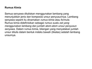 Rumus Kimia
Semua senyawa dituliskan menggunakan lambang yang
menunjukkan jenis dan komposisi unsur penyusunnya. Lambang
senyawa seperti itu dinamakan rumus kimia atau formula.
Rumus kimia didefinisikan sebagai rumus suatu zat yang
menggunakan lambang dan jumlah atom-atom unsur penyusun
senyawa. Dalam rumus kimia, bilangan yang menyatakan jumlah
unsur ditulis dalam bentuk indeks bawah (tikalas) setelah lambang
unsurnya.

 