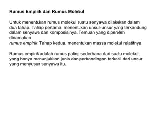 Rumus Empirik dan Rumus Molekul
Untuk menentukan rumus molekul suatu senyawa dilakukan dalam
dua tahap. Tahap pertama, menentukan unsur-unsur yang terkandung
dalam senyawa dan komposisinya. Temuan yang diperoleh
dinamakan
rumus empirik. Tahap kedua, menentukan massa molekul relatifnya.
Rumus empirik adalah rumus paling sederhana dari suatu molekul,
yang hanya menunjukkan jenis dan perbandingan terkecil dari unsur
yang menyusun senyawa itu.

 