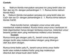 Contoh:
a.        Natrium klorida merupakan senyawa ion yang terdiri atas ion
Na+ dan ion Cl– dengan perbandingan 1 : 1. Rumus kimia natrium
klorida NaCl.
b.      Kalsium klorida merupakan senyawa ion yang terdiri atas ion
Ca2+ dan ion Cl– dengan perbandingan 2 : 1. Rumus kimia kalsium
klorida CaCl2.
Pada kondisi kamar, sebagian unsur-unsur ada yang
membentuk molekul-molekul. Rumus kimia unsur-unsur semacam ini
tidak digambarkan hanya dengan lambang unsurnya, melainkan unsur
beserta jumlah atom yang membentuk molekul unsur tersebut.
Contoh:
Rumus kimia gas oksigen yaitu O2, berarti rumus kimia gas
oksigen terdiri atas molekul-molekul oksigen yang dibangun
oleh dua atom oksigen.
Rumus kimia fosfor yaitu P4, berarti rumus kimia unsur fosfor
terdiri atas molekul-molekul fosfor yang tiap molekulnya
dibentuk dari empat buah atom fosfor.

 