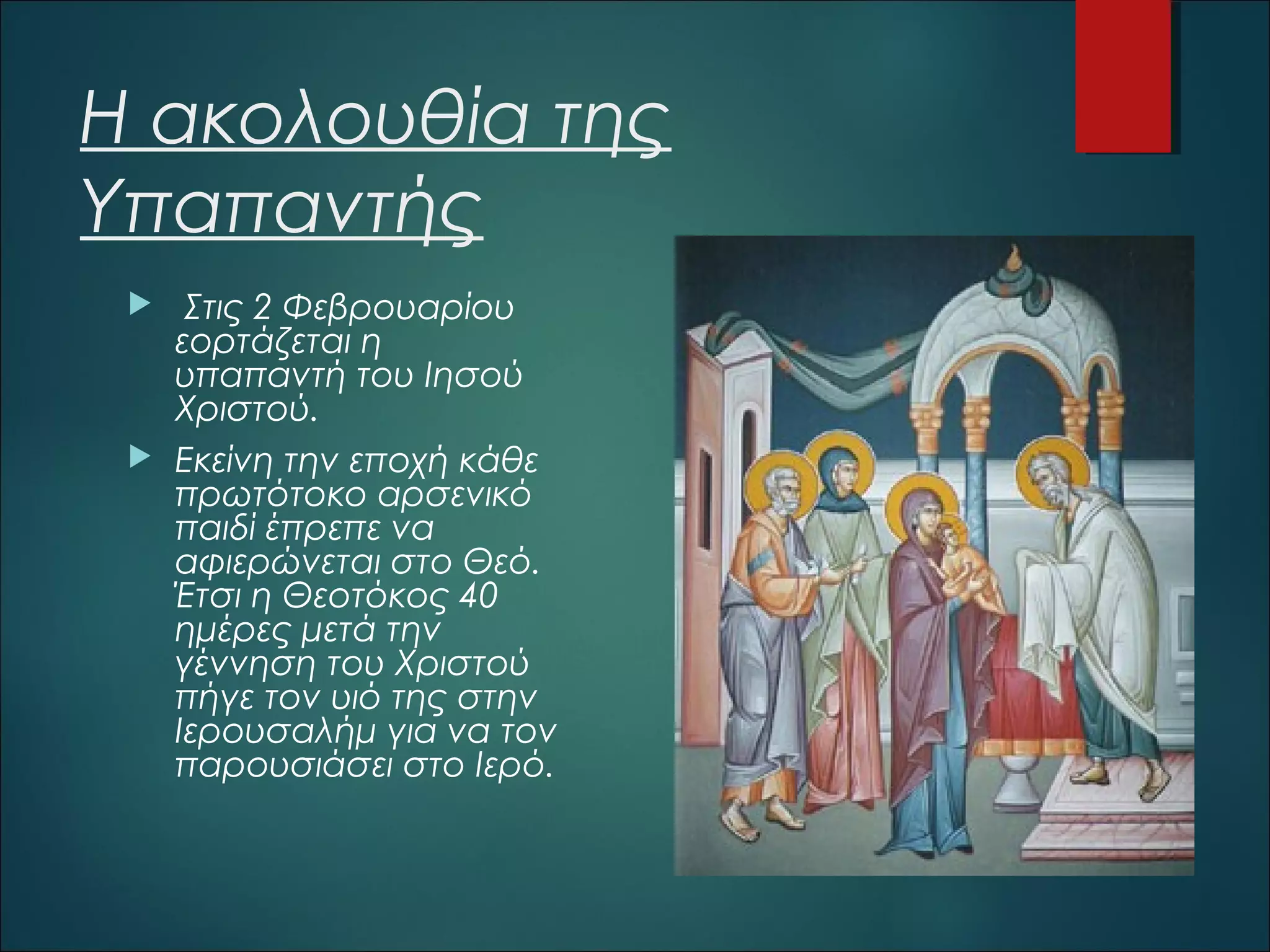Η ακολουθία της
Υπαπαντής




Στις 2 Φεβρουαρίου
εορτάζεται η
υπαπαντή του Ιησού
Χριστού.
Εκείνη την εποχή κάθε
πρωτότοκο αρσενικό
παιδί έπρεπε να
αφιερώνεται στο Θεό.
Έτσι η Θεοτόκος 40
ημέρες μετά την
γέννηση του Χριστού
πήγε τον υιό της στην
Ιερουσαλήμ για να τον
παρουσιάσει στο Ιερό.

 