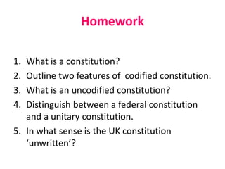 Homework
1.
2.
3.
4.

What is a constitution?
Outline two features of codified constitution.
What is an uncodified constitution?
Distinguish between a federal constitution
and a unitary constitution.
5. In what sense is the UK constitution
‘unwritten’?

 