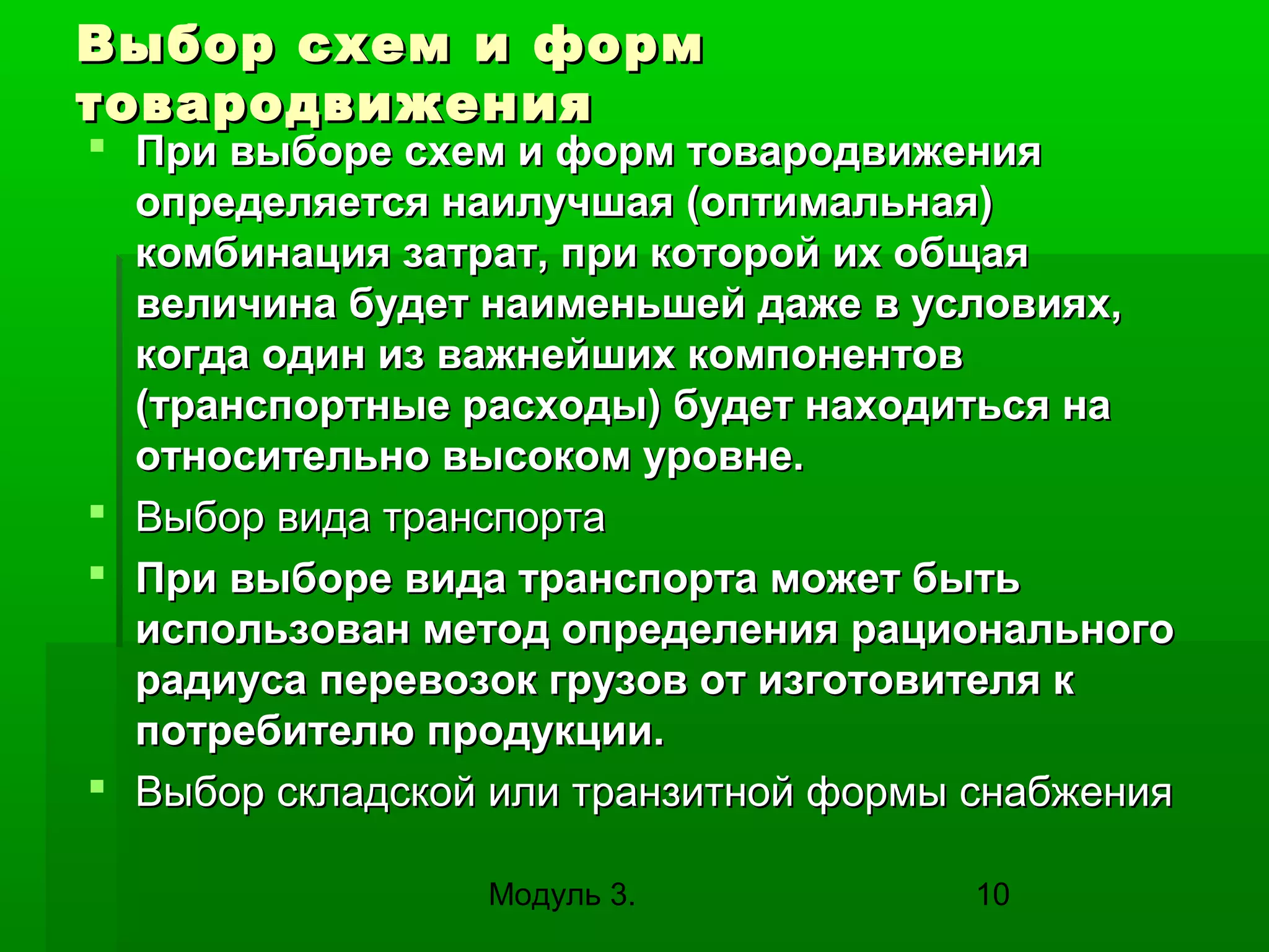 Выбор схем и форм
товародвижения

 При выборе схем и форм товародвижения
определяется наилучшая (оптимальная)
комбинация затрат, при которой их общая
величина будет наименьшей даже в условиях,
когда один из важнейших компонентов
(транспортные расходы) будет находиться на
относительно высоком уровне.
 Выбор вида транспорта
 При выборе вида транспорта может быть
использован метод определения рационального
радиуса перевозок грузов от изготовителя к
потребителю продукции.
 Выбор складской или транзитной формы снабжения
Модуль 3.

10

 