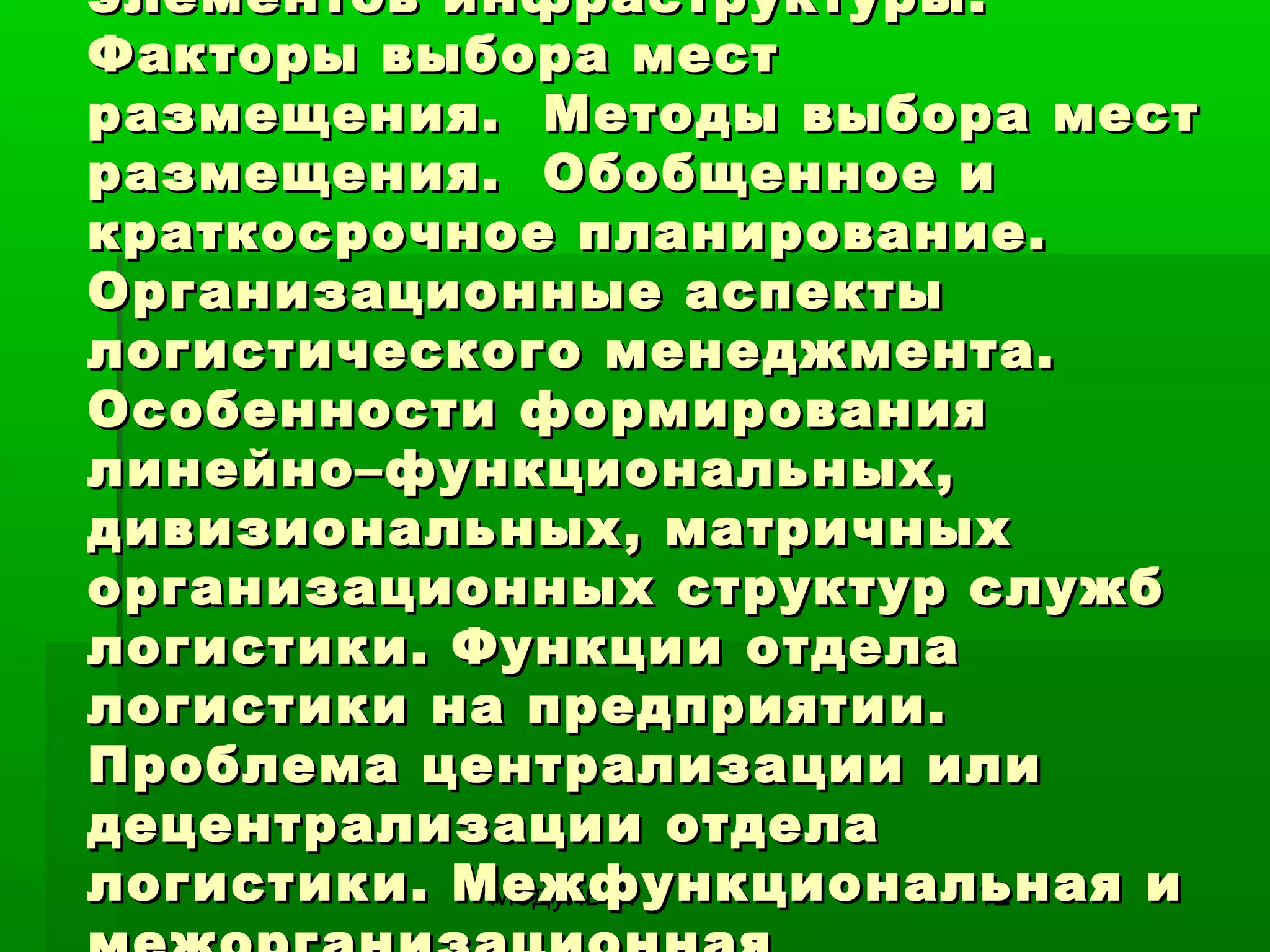элементов инфраструктуры.
Факторы выбора мест
размещения. Методы выбора мест
размещения. Обобщенное и
краткосрочное планирование.
Организационные аспекты
логистического менеджмента.
Особенности формирования
линейно–функциональных,
дивизиональных, матричных
организационных структур служб
логистики. Функции отдела
логистики на предприятии.
Проблема централизации или
децентрализации отдела
логистики. Межфункциональная и
Модуль 3.
12

 