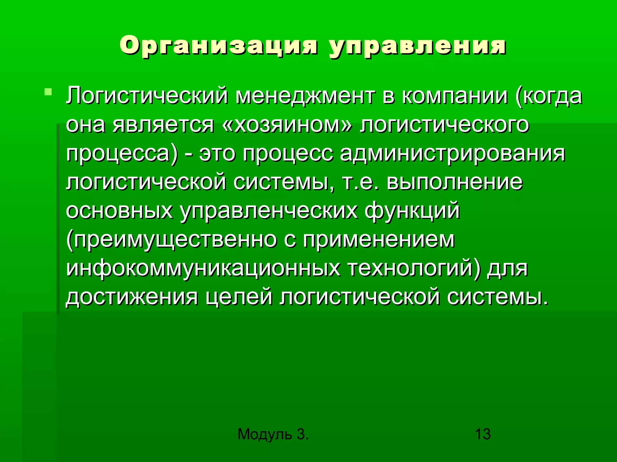 Организация управления
 Логистический менеджмент в компании (когда
она является «хозяином» логистического
процесса) - это процесс администрирования
логистической системы, т.е. выполнение
основных управленческих функций
(преимущественно с применением
инфокоммуникационных технологий) для
достижения целей логистической системы.

Модуль 3.

13

 