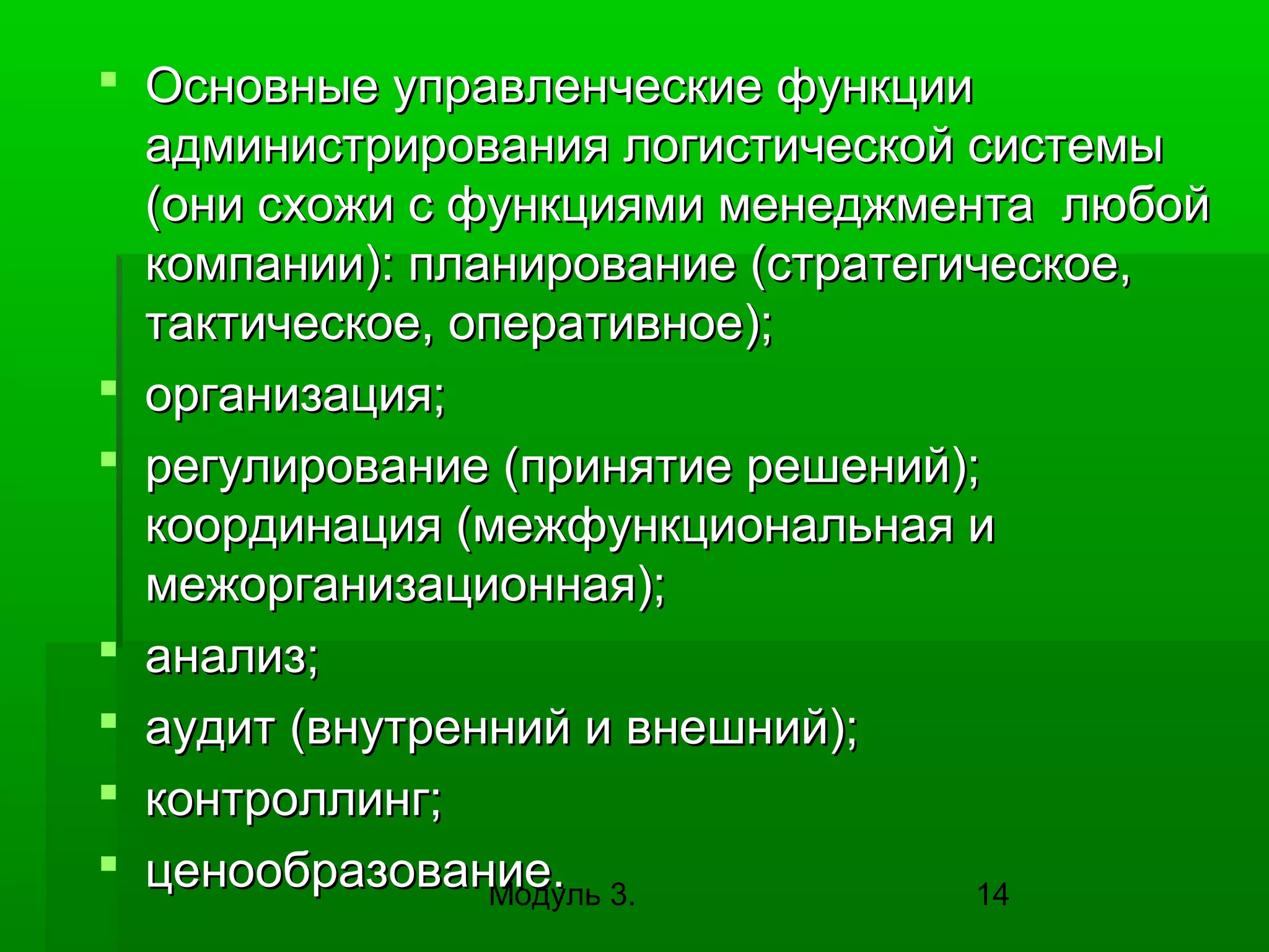  Основные управленческие функции
администрирования логистической системы
(они схожи с функциями менеджмента любой
компании): планирование (стратегическое,
тактическое, оперативное);
 организация;
 регулирование (принятие решений);
координация (межфункциональная и
межорганизационная);
 анализ;
 аудит (внутренний и внешний);
 контроллинг;
 ценообразование. 3.
Модуль
14

 