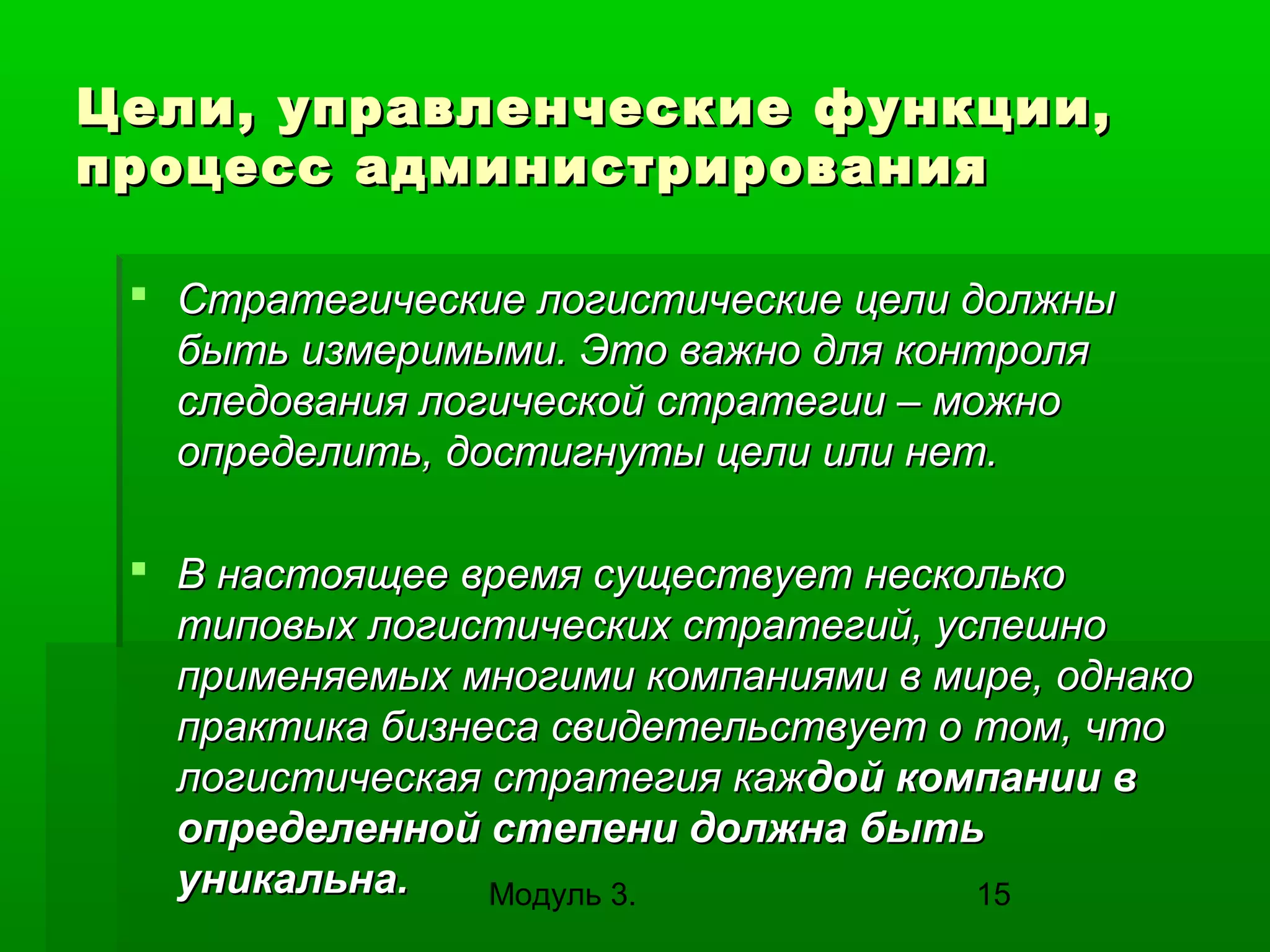 Цели, управленческие функции,
процесс администрирования
 Стратегические логистические цели должны
быть измеримыми. Это важно для контроля
следования логической стратегии – можно
определить, достигнуты цели или нет.
 В настоящее время существует несколько
типовых логистических стратегий, успешно
применяемых многими компаниями в мире, однако
практика бизнеса свидетельствует о том, что
логистическая стратегия каждой компании в
определенной степени должна быть
уникальна.
Модуль 3.
15

 