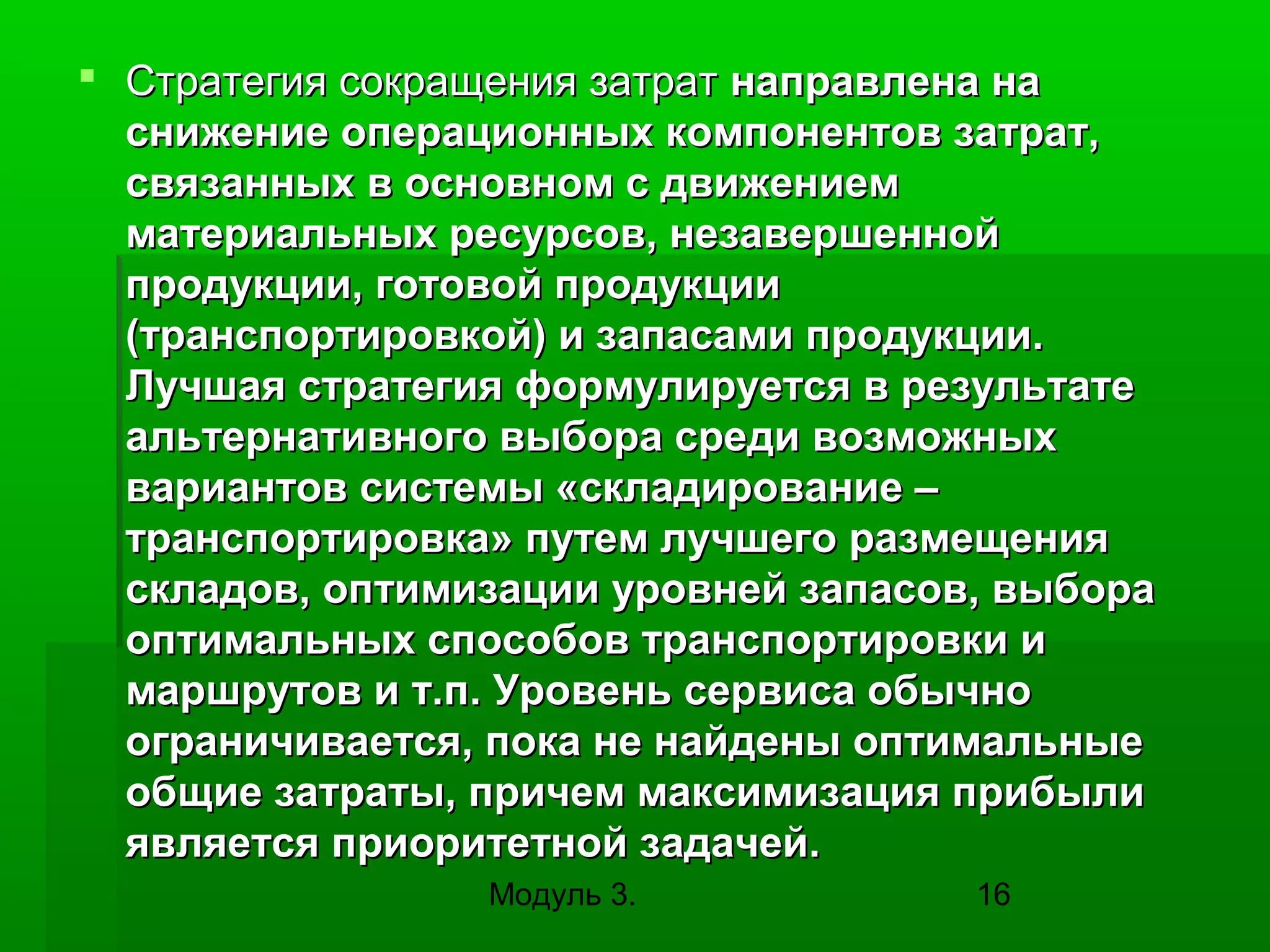  Стратегия сокращения затрат направлена на
снижение операционных компонентов затрат,
связанных в основном с движением
материальных ресурсов, незавершенной
продукции, готовой продукции
(транспортировкой) и запасами продукции.
Лучшая стратегия формулируется в результате
альтернативного выбора среди возможных
вариантов системы «складирование –
транспортировка» путем лучшего размещения
складов, оптимизации уровней запасов, выбора
оптимальных способов транспортировки и
маршрутов и т.п. Уровень сервиса обычно
ограничивается, пока не найдены оптимальные
общие затраты, причем максимизация прибыли
является приоритетной задачей.
Модуль 3.

16

 