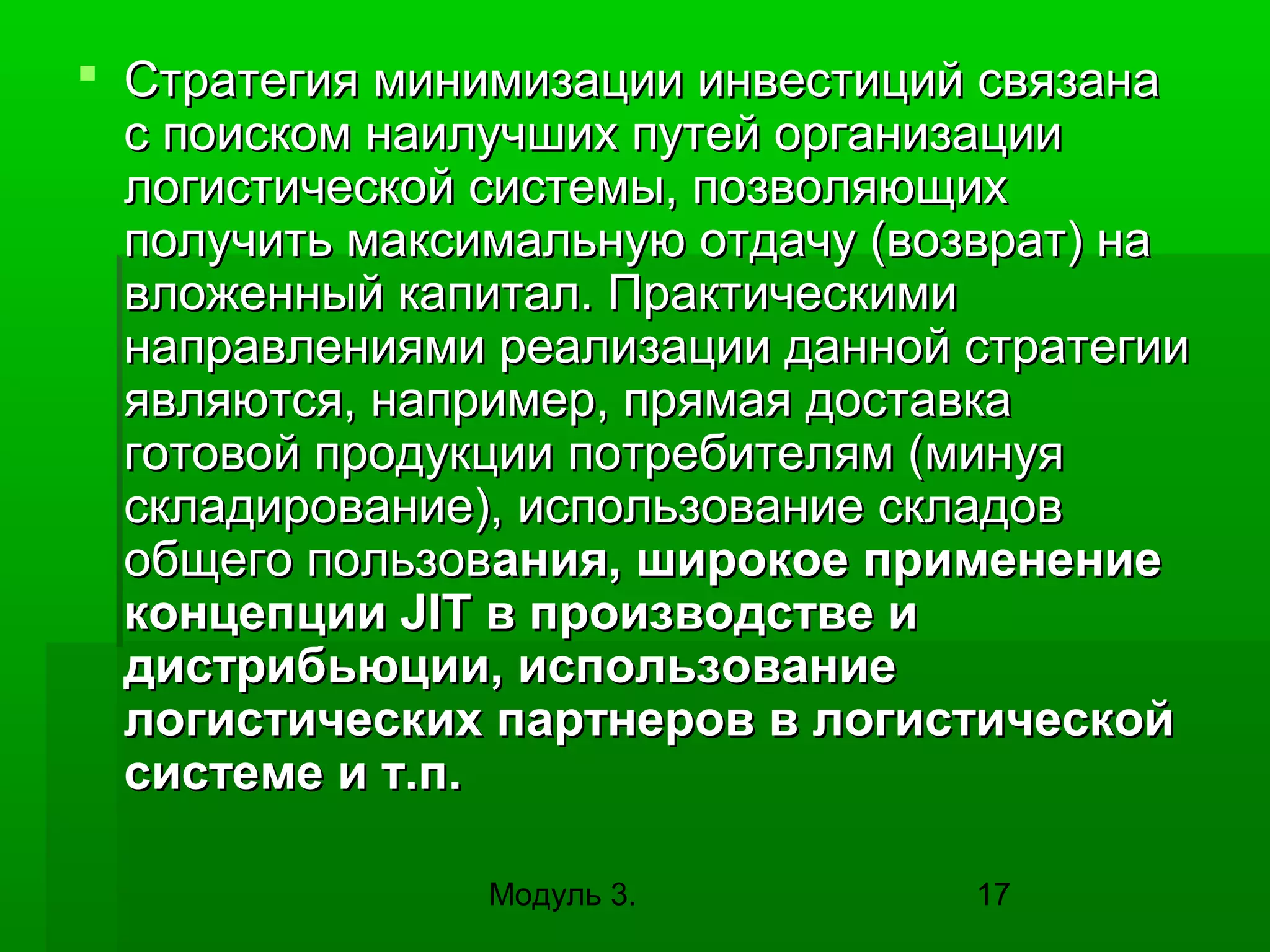  Стратегия минимизации инвестиций связана
с поиском наилучших путей организации
логистической системы, позволяющих
получить максимальную отдачу (возврат) на
вложенный капитал. Практическими
направлениями реализации данной стратегии
являются, например, прямая доставка
готовой продукции потребителям (минуя
складирование), использование складов
общего пользования, широкое применение
концепции JIT в производстве и
дистрибьюции, использование
логистических партнеров в логистической
системе и т.п.
Модуль 3.

17

 