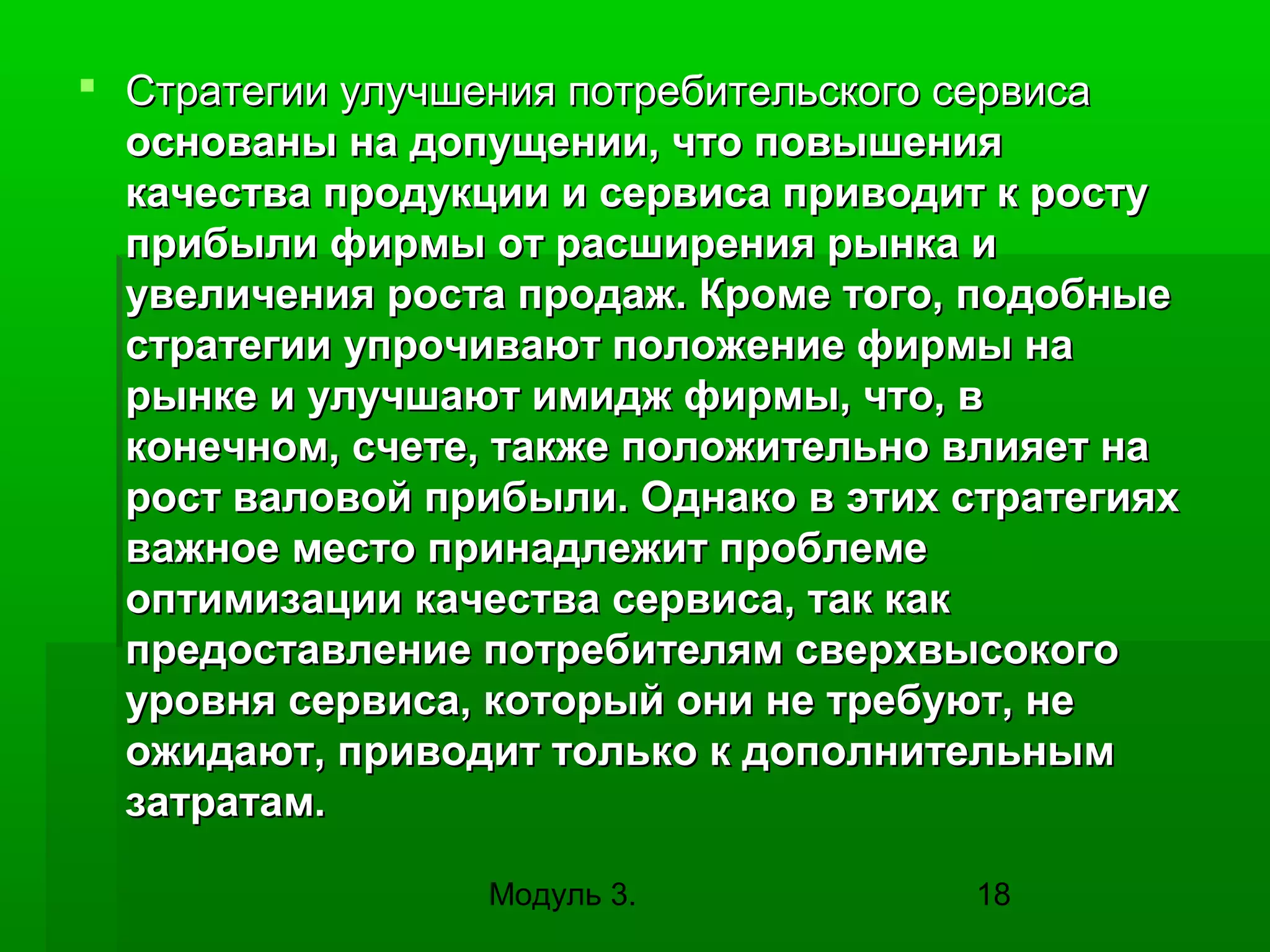  Стратегии улучшения потребительского сервиса
основаны на допущении, что повышения
качества продукции и сервиса приводит к росту
прибыли фирмы от расширения рынка и
увеличения роста продаж. Кроме того, подобные
стратегии упрочивают положение фирмы на
рынке и улучшают имидж фирмы, что, в
конечном, счете, также положительно влияет на
рост валовой прибыли. Однако в этих стратегиях
важное место принадлежит проблеме
оптимизации качества сервиса, так как
предоставление потребителям сверхвысокого
уровня сервиса, который они не требуют, не
ожидают, приводит только к дополнительным
затратам.
Модуль 3.

18

 