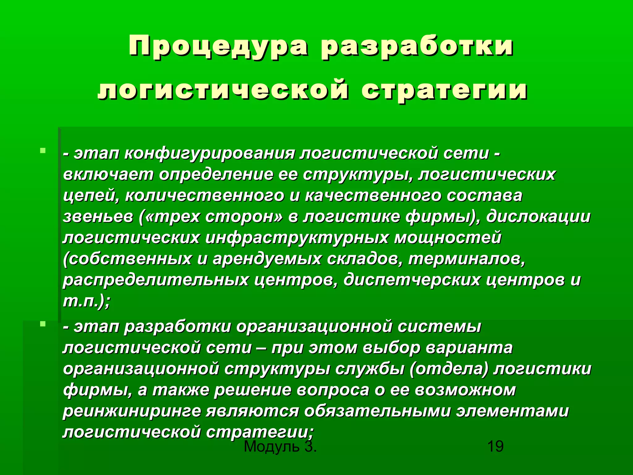 Процедура разработки
логистической стратегии
 - этап конфигурирования логистической сети включает определение ее структуры, логистических
цепей, количественного и качественного состава
звеньев («трех сторон» в логистике фирмы), дислокации
логистических инфраструктурных мощностей
(собственных и арендуемых складов, терминалов,
распределительных центров, диспетчерских центров и
т.п.);
 - этап разработки организационной системы
логистической сети – при этом выбор варианта
организационной структуры службы (отдела) логистики
фирмы, а также решение вопроса о ее возможном
реинжиниринге являются обязательными элементами
логистической стратегии;
Модуль 3.

19

 