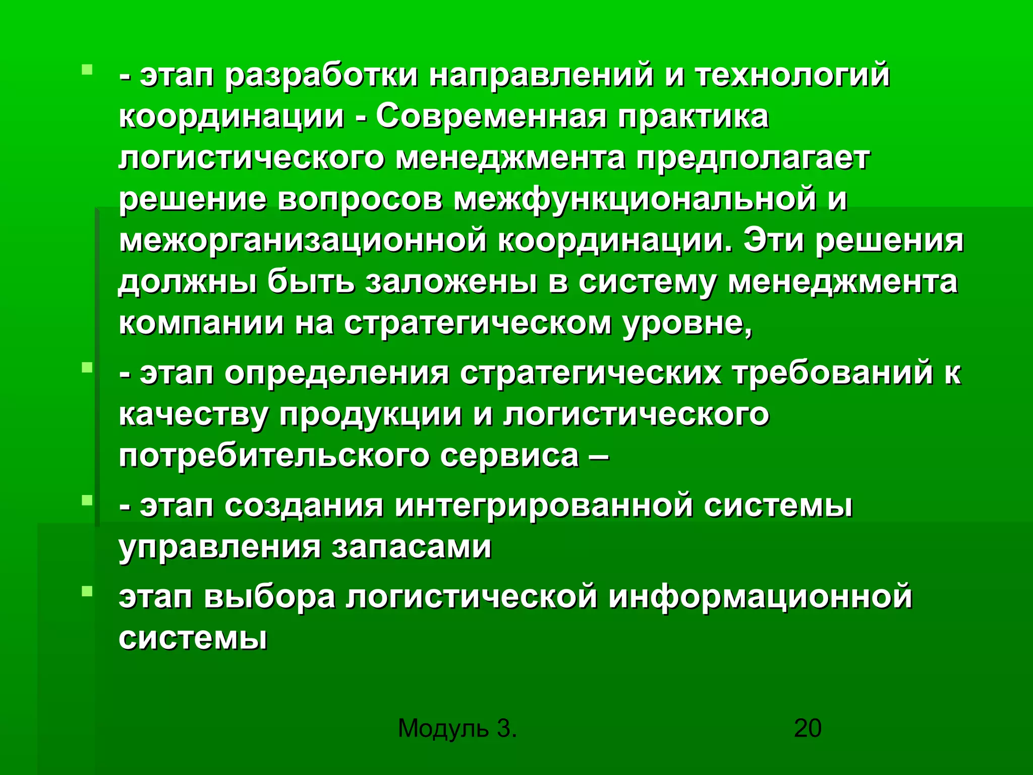 - этап разработки направлений и технологий
координации - Современная практика
логистического менеджмента предполагает
решение вопросов межфункциональной и
межорганизационной координации. Эти решения
должны быть заложены в систему менеджмента
компании на стратегическом уровне,
 - этап определения стратегических требований к
качеству продукции и логистического
потребительского сервиса –
 - этап создания интегрированной системы
управления запасами
 этап выбора логистической информационной
системы
Модуль 3.

20

 