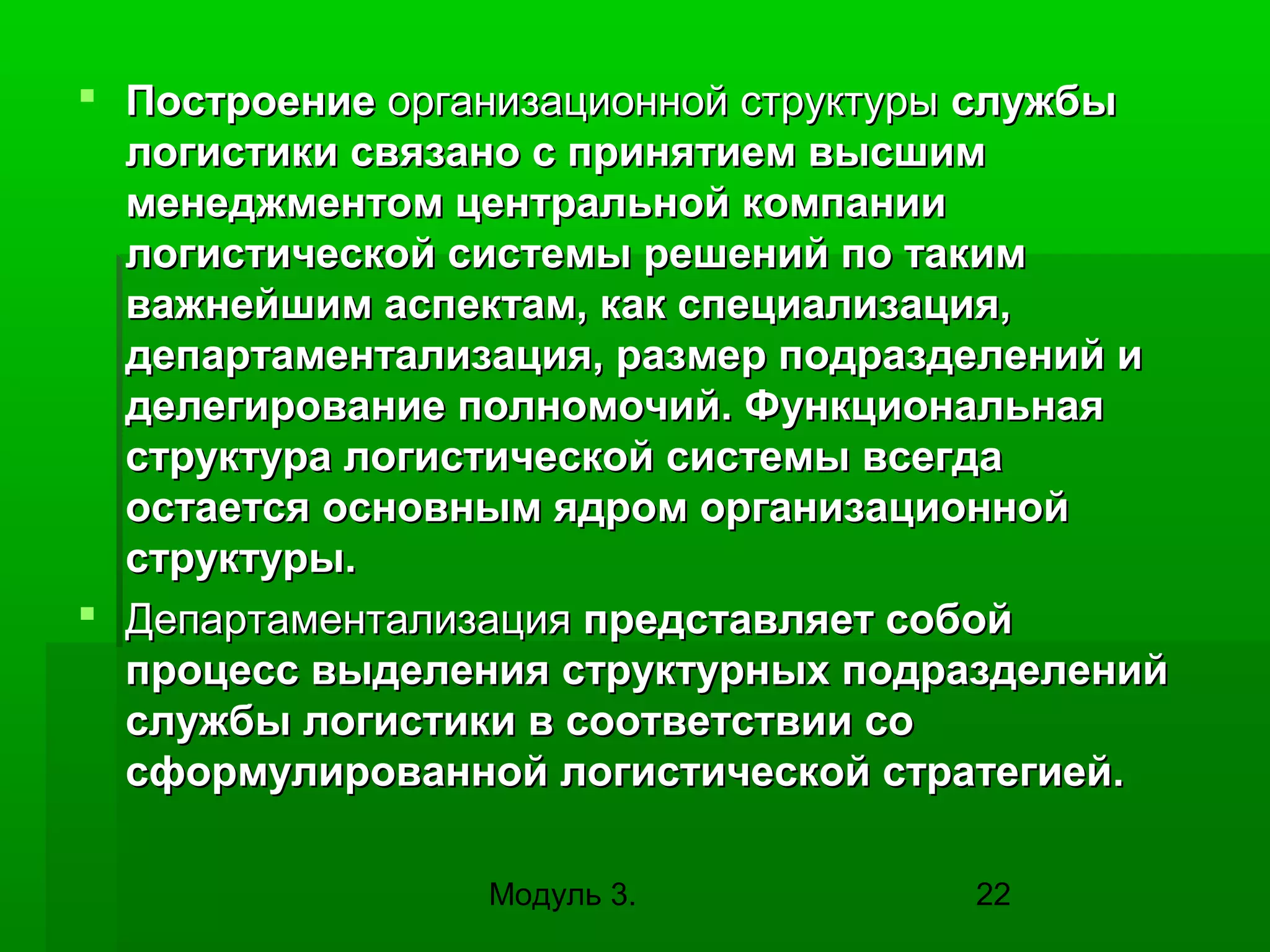 Построение организационной структуры службы
логистики связано с принятием высшим
менеджментом центральной компании
логистической системы решений по таким
важнейшим аспектам, как специализация,
департаментализация, размер подразделений и
делегирование полномочий. Функциональная
структура логистической системы всегда
остается основным ядром организационной
структуры.
 Департаментализация представляет собой
процесс выделения структурных подразделений
службы логистики в соответствии со
сформулированной логистической стратегией.
Модуль 3.

22

 