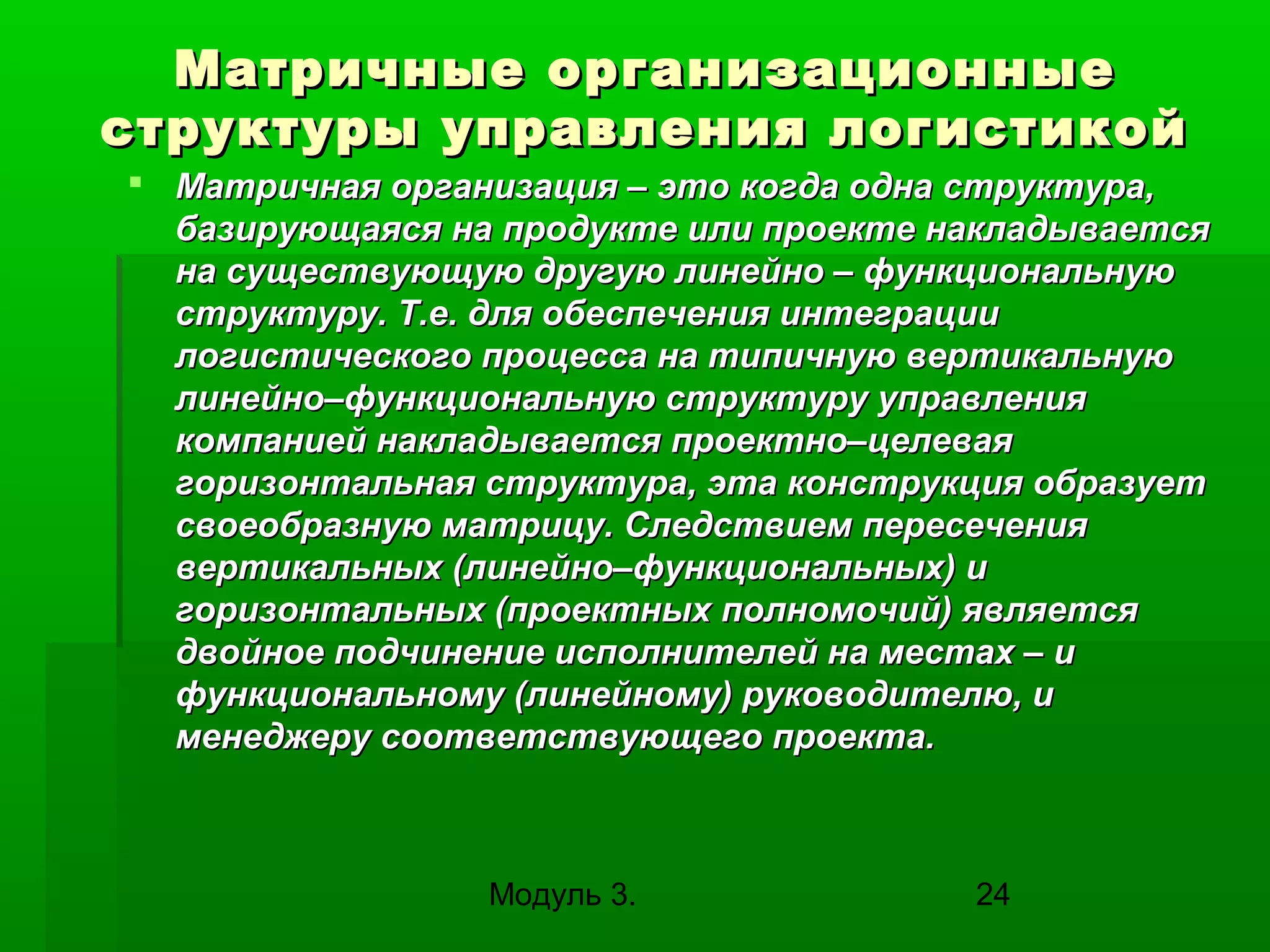 Матричные организационные
структуры управления логистикой
 Матричная организация – это когда одна структура,
базирующаяся на продукте или проекте накладывается
на существующую другую линейно – функциональную
структуру. Т.е. для обеспечения интеграции
логистического процесса на типичную вертикальную
линейно–функциональную структуру управления
компанией накладывается проектно–целевая
горизонтальная структура, эта конструкция образует
своеобразную матрицу. Следствием пересечения
вертикальных (линейно–функциональных) и
горизонтальных (проектных полномочий) является
двойное подчинение исполнителей на местах – и
функциональному (линейному) руководителю, и
менеджеру соответствующего проекта.

Модуль 3.

24

 