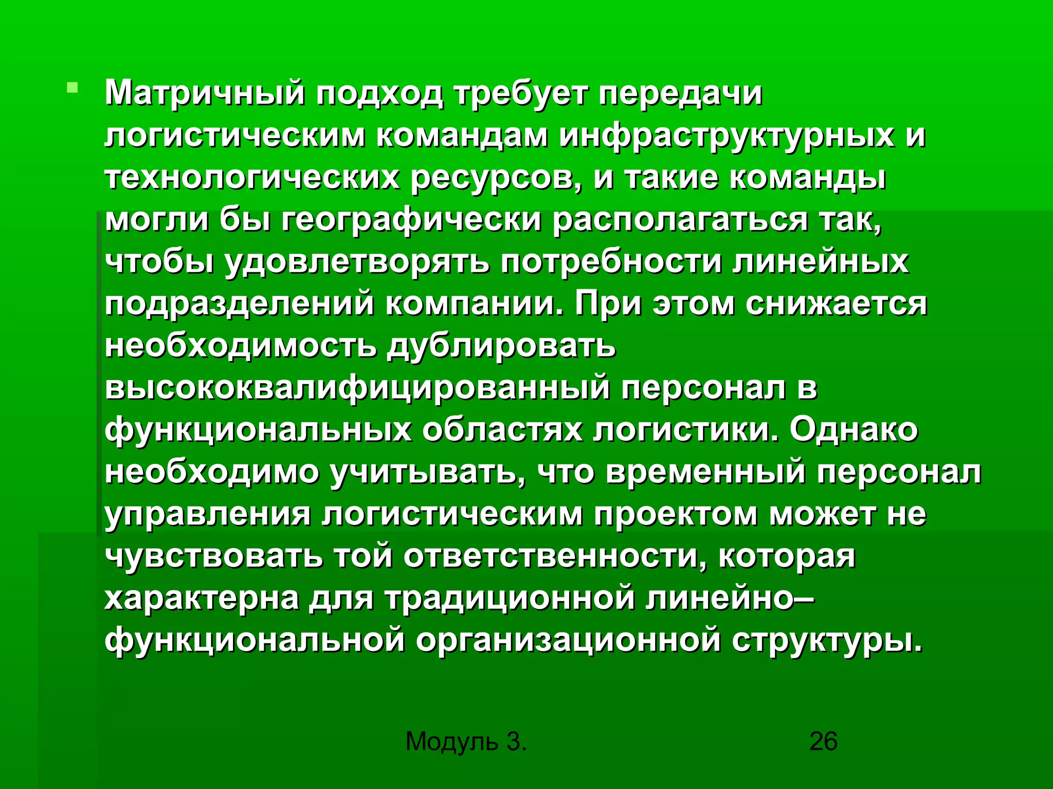  Матричный подход требует передачи
логистическим командам инфраструктурных и
технологических ресурсов, и такие команды
могли бы географически располагаться так,
чтобы удовлетворять потребности линейных
подразделений компании. При этом снижается
необходимость дублировать
высококвалифицированный персонал в
функциональных областях логистики. Однако
необходимо учитывать, что временный персонал
управления логистическим проектом может не
чувствовать той ответственности, которая
характерна для традиционной линейно–
функциональной организационной структуры.
Модуль 3.

26

 
