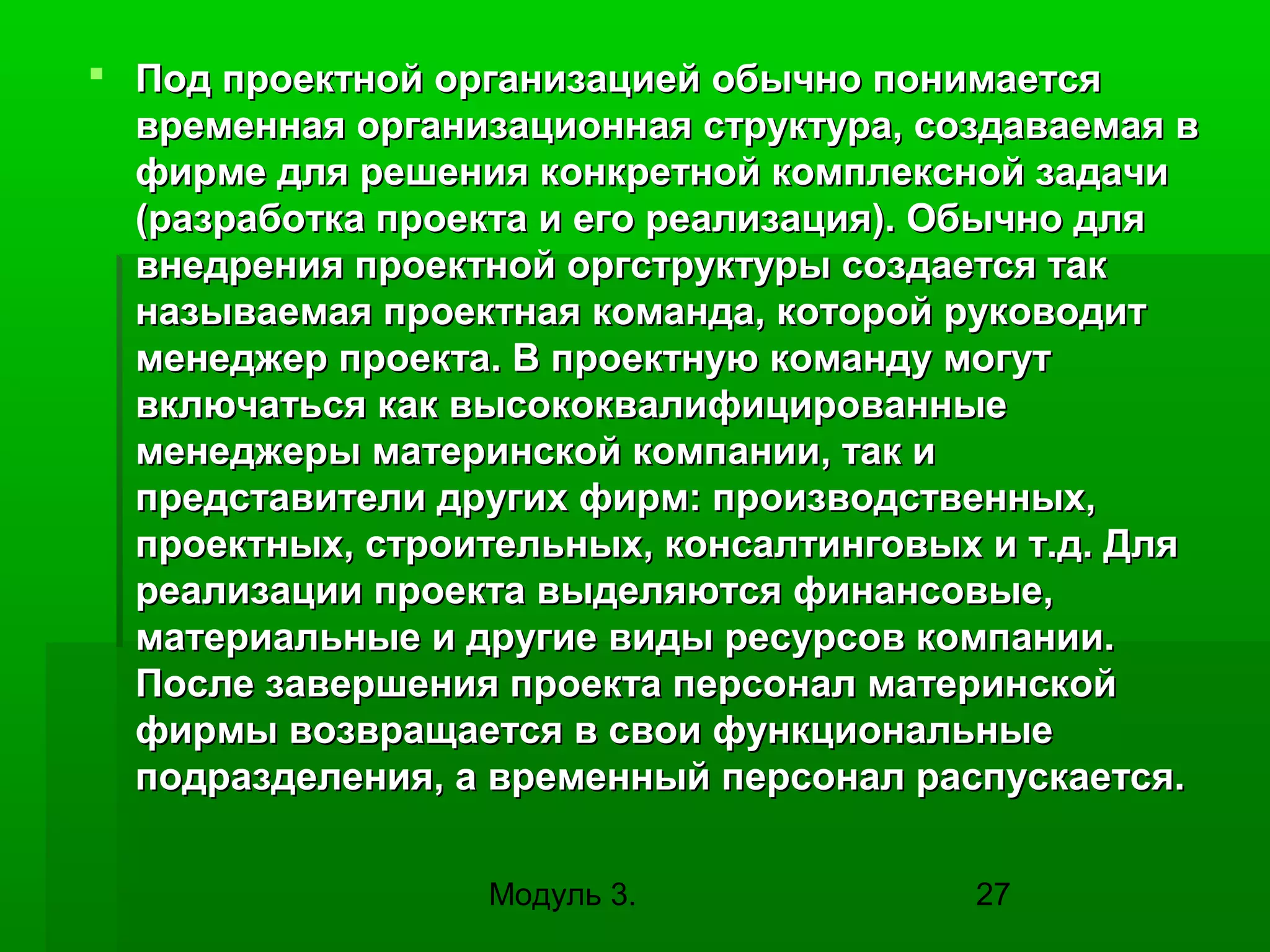  Под проектной организацией обычно понимается
временная организационная структура, создаваемая в
фирме для решения конкретной комплексной задачи
(разработка проекта и его реализация). Обычно для
внедрения проектной оргструктуры создается так
называемая проектная команда, которой руководит
менеджер проекта. В проектную команду могут
включаться как высококвалифицированные
менеджеры материнской компании, так и
представители других фирм: производственных,
проектных, строительных, консалтинговых и т.д. Для
реализации проекта выделяются финансовые,
материальные и другие виды ресурсов компании.
После завершения проекта персонал материнской
фирмы возвращается в свои функциональные
подразделения, а временный персонал распускается.
Модуль 3.

27

 