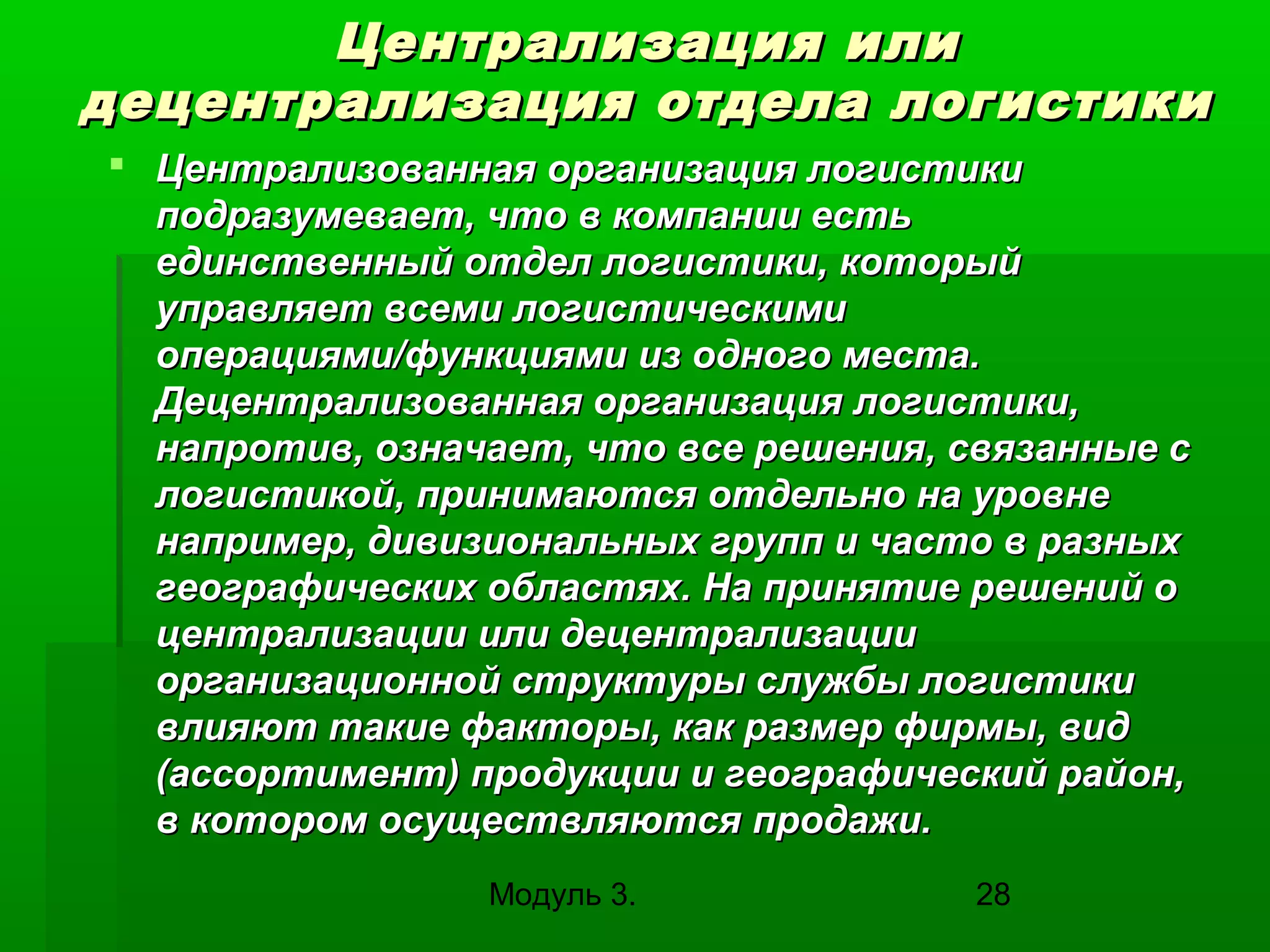 Централизация или
децентрализация отдела логистики
 Централизованная организация логистики
подразумевает, что в компании есть
единственный отдел логистики, который
управляет всеми логистическими
операциями/функциями из одного места.
Децентрализованная организация логистики,
напротив, означает, что все решения, связанные с
логистикой, принимаются отдельно на уровне
например, дивизиональных групп и часто в разных
географических областях. На принятие решений о
централизации или децентрализации
организационной структуры службы логистики
влияют такие факторы, как размер фирмы, вид
(ассортимент) продукции и географический район,
в котором осуществляются продажи.
Модуль 3.

28

 
